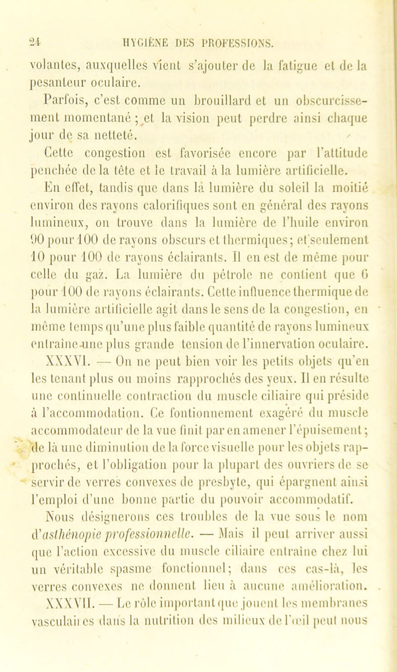 volantes, auxquelles vient s’ajouter de la fatigue et de la pesanteur oculaire. Parfois, c’est comme un brouillard et un obscurcisse- ment momentané ; et la vision peut perdre ainsi chaque jour de sa netteté. Celle congestion est favorisée encore par l’attitude penchée de la tête et le travail à la lumière artificielle. En effet, tandis que dans la lumière du soleil la moitié environ des rayons calorifiques sont en général des rayons lumineux, on trouve dans la lumière de l’huile environ ÜO pour 100 de rayons obscurs et thermiques; et'seulement 10 pour 100 de rayons éclairants. 11 en est de même pour celle du gaz. La lumière du pétrole ne contient que ü pour 100 de rayons éclairants. Celte influence thermique de la lumière artificielle agit dans le sens de la congestion, en même temps qu’une plus faible quantité de rayons lumineux onlraîne-unc plus grande tension de l’innervation oculaire. XXXY1. — On ne peut bien voir les petits objets qu’en les tenant plus ou moins rapprochés des yeux. Il en résulte une continuelle contraction du muscle ciliaire qui préside à l’accommodation. Ce fontionnement exagéré du muscle accommodateur de la vue finit par en amener l’épuisement; de là une diminution de la force visuelle pour les objets rap- prochés, et l’obligation pour la plupart des ouvriers de sc servir de verres convexes de presbyte, qui épargnent ainsi l’emploi d’une bonne partie du pouvoir accommodatif. Nous désignerons ces troubles de la vue sous le nom à’asthénopie professionnelle. —Mais il peut arriver aussi que l’action excessive du muscle ciliaire entraîne chez lui un véritable spasme fonctionnel; dans ces cas-là, les verres convexes ne donnent lieu à aucune amélioration. XXXVII. — Le rôle important que jouent les membranes vasculaiics dans la nutrition des milieux de l'u'il peut nous