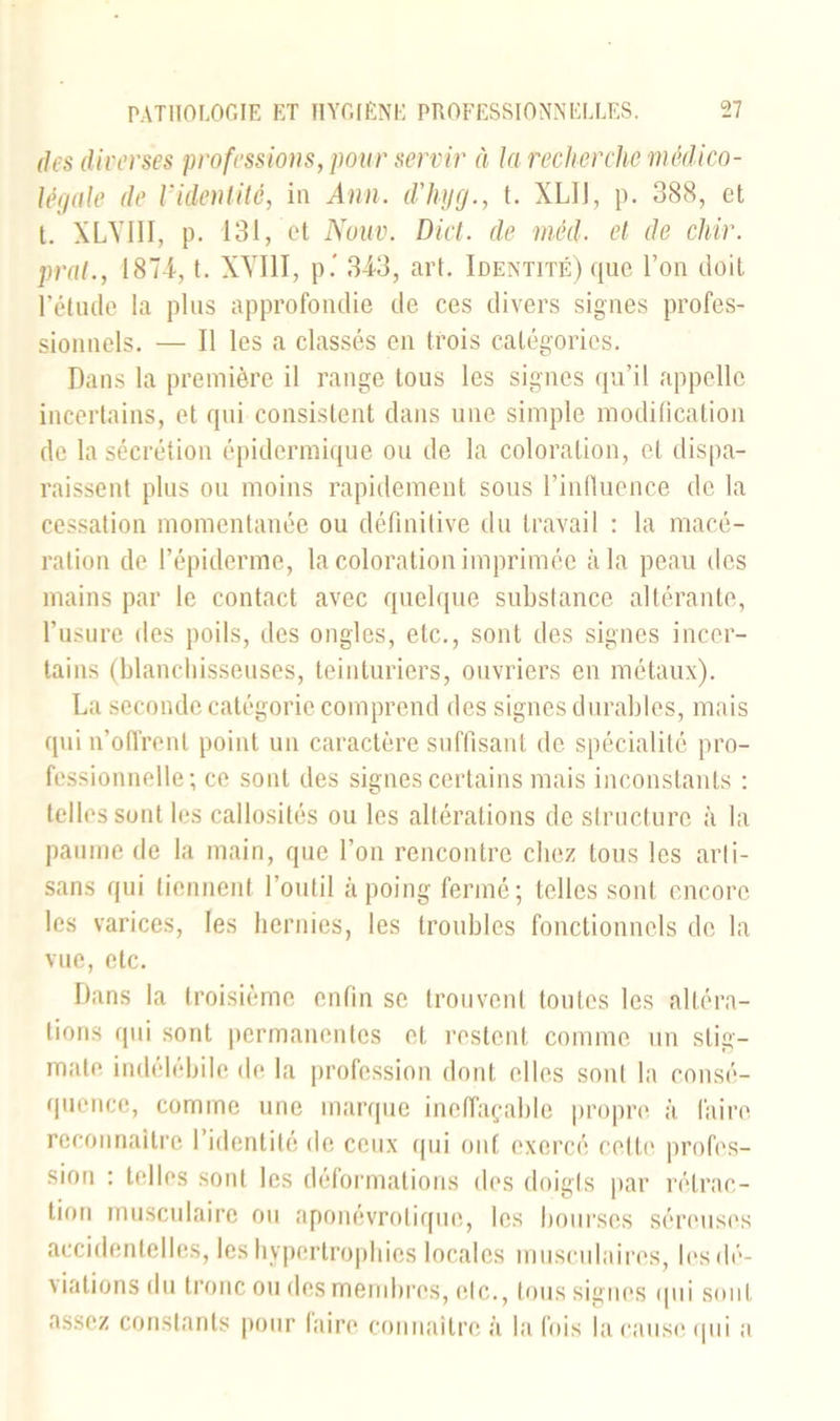 des diverses professions, pour servir à la recherche médico- légale de l'identité, in Ann. d'hyg., t. XLIJ, p. 388, et t. XLVIII, p. 131, et Nouv. Dict. de méd. et de chir. pral., 1874, t. XVIII, p.’ 343, art. Identité) que l’on doit l'étude la plus approfondie de ces divers signes profes- sionnels. — Il les a classés en trois catégories. Dans la première il range tous les signes qu’il appelle incertains, et qui consistent dans une simple modification de la sécrétion épidermique ou de la coloration, et dispa- raissent plus ou moins rapidement sous l’influence de la cessation momentanée ou définitive du travail : la macé- ration de l’épiderme, la coloration imprimée à la peau des mains par le contact avec quelque substance altérante, l’usure des poils, des ongles, etc., sont des signes incer- tains (blanchisseuses, teinturiers, ouvriers en métaux). La seconde catégorie comprend des signes durables, mais qui n’offrent point un caractère suffisant de spécialité pro- fessionnelle; ce sont des signes certains mais inconstants : telles sont les callosités ou les altérations de structure à la paume de la main, que l’on rencontre chez tous les arti- sans qui tiennent l’outil à poing fermé; telles sont encore les varices, les hernies, les troubles fonctionnels de la vue, etc. Dans la troisième enfin se trouvent toutes les altéra- tions qui sont permanentes et restent comme un stig- mate indélébile de la profession dont elles sont la consé- quence, comme une marque ineffaçable propre à faire reconnaître l’identité de ceux qui ont exercé cette profes- sion : telles sont les déformations des doigts par rétrac- tion musculaire ou aponévrotique, les bourses séreuses accidentelles, les hypertrophies locales musculaires, les dé- viations du tronc ou des membres, etc., tous signes qui sont assez constants pour lairo connaître à la fois la cause qui a