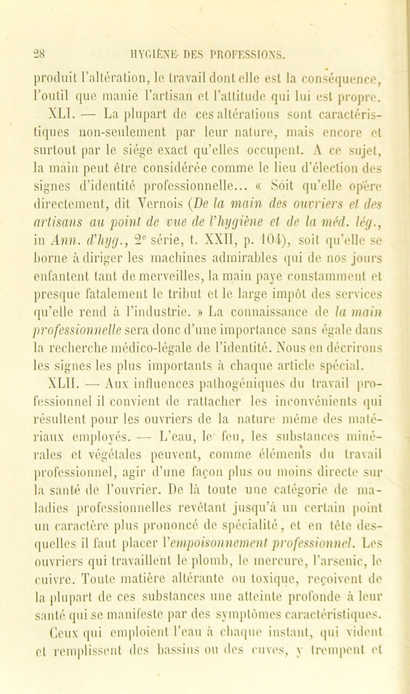 produit l'altération, le travail dont elle est la conséquence, l’outil que manie l’artisan et l’attitude qui lui est propre. XLI. — La plupart de ces altérations sont caractéris- tiques non-seulement par leur nature, mais encore et surtout par le siège exact qu’elles occupent. A ce sujet, la main peut être considérée comme le lieu d’élection des signes d’identité professionnelle... « Soit qu’elle opère directement, dit Vernois (De la main des ouvriers et des artisans au point de vue de Vhygiène et de la mêd. lég., in Ann. d'hyg., 2e série, t. XXII, p. I04-), soit qu’elle se borne à diriger les machines admirables qui de nos jours enfantent tant de merveilles, la main paye constamment et presque fatalement le tribut et le large impôt des services qu’elle rend à l’industrie. » La connaissance de la main professionnelle sera donc d’une importance sans égale dans la recherche médico-légale de l’identité. Nous en décrirons les signes les plus importants à chaque article spécial. XLII. — Aux influences palhogéniques du travail pro- fessionnel il convient de rattacher les inconvénients qui résultent pour les ouvriers de la nature même des maté- riaux employés. — L’eau, le feu, les substances miné- rales et végétales peuvent, comme éléments du travail professionnel, agir d’une façon plus ou moins directe sur la santé de l’ouvrier. De là toute une catégorie de ma- ladies professionnelles revêtant jusqu’à un certain point un caractère plus prononcé de spécialité, et en tête des- quelles il faut placer l'empoisonnement professionnel. Les ouvriers qui travaillent le plomb, le mercure, l’arsenic, le cuivre. Toute matière altérante ou toxique, reçoivent de la plupart de ces substances une atteinte profonde à leur santé qui se manifeste par des symptômes caractéristiques. Ceux qui emploient l’eau à chaque instant, qui vident et remplissent des bassins ou des cuves, y trempent et