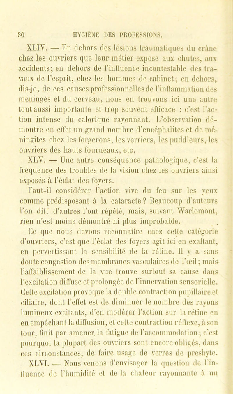 XLIV. — En dehors des lésions traumatiques du crâne chez les ouvriers que leur métier expose aux chutes, aux accidents; en dehors de l’influence incontestable des tra- vaux de l’esprit, chez les hommes de cabinet; en dehors, dis-je, de ces causes professionnelles de l’inflammation des méninges et du cerveau, nous en trouvons ici une autre tout aussi importante et trop souvent efficace : c’est l’ac- tion intense du calorique rayonnant. L’observation dé- montre en effet un grand nombre d’encéphalites et de mé- ningites chez les forgerons, les verriers, les puddleurs, les ouvriers des hauts fourneaux, etc. XLV. — Une autre conséquence pathologique, c’est la fréquence des troubles de la vision chez les ouvriers ainsi exposés à l’éclat des foyers. Faut-il considérer l’action vive du feu sur les yeux comme prédisposant à la cataracte ? Beaucoup d’auteurs l’on dit,' d’autres l’ont, répété, mais, suivant Warlomont, rien n’est moins démontré ni plus improbable. Ce que nous devons reconnaître cnez cette catégorie d’ouvriers, c’est que l’éclat des foyers agit ici en exaltant, en pervertissant la sensibilité de la rétine. 11 y a sans doute congestion des membranes vasculaires de l’œil ; mais- l’affaiblissement de la vue trouve surtout sa cause dans l’excitation diffuse et prolongée de l’innervation sensorielle. Cette excitation provoque la double contraction pupillaire et ciliaire, dont l’effet est de diminuer le nombre des rayons lumineux excitants, d’en modérer l’action sur la rétine en en empêchant la diffusion, et cette contraction réflexe, à son tour, finit par amener, la fatigue de l’accommodation ; c’est pourquoi la plupart des ouvriers sont encore obligés, dans ces circonstances, de faire usage de verres de presbyte. XLVI. — Nous venons d’envisager la question de l’in- fluence de l’humidité cl de la chaleur rayonnante à un