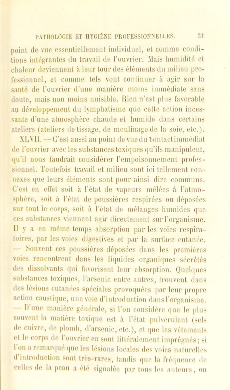 point de vue essentiellement individuel, et comme condi- tions intégrantes du travail de l’ouvrier. Mais humidité et chaleur deviennent à leur tour des éléments du milieu pro- fessionnel, et comme tels vont continuer à agir sur la santé de l’ouvrier d’une manière moins immédiate sans doute, mais non moins nuisible. Rien n’est plus favorable au développement du lymphatisme que cette action inces- sante d’une atmosphère chaude et humide dans certains ateliers (ateliers de tissage, de moulinage de la soie, etc.). XLYII. — C’est aussi au point de vue du tontactimmédiat de l’ouvrier avec les substances toxiques qu’ils manipulent, qu'il nous faudrait considérer l’empoisonnement profes- sionnel. Toutefois travail et milieu sont ici tellement con- nexes que leurs éléments sont pour ainsi dire communs. C’est en effet soit à l’état de vapeurs mêlées cà l’atmo- sphère, soit à l’état de poussières respirées ou déposées sur tout ie corps, soit à l’état de mélanges humides que ces substances viennent agir directement sur l’organisme. Il y a en même temps absorption par les voies respira- toires, par les voies digestives et par la surface cutanée. — Souvent ces poussières déposées dans les premières voies rencontrent dans les liquides organiques sécrétés des dissolvants qui favorisent leur absorption. Quelques substances toxiques, l’arsenic entre autres, trouvent dans des lésions cutanées spéciales provoquées par leur propre action caustique, une voie d’introduction dans l’organisme. 1) une manière générale, si l’on considère (|ne le plus souvent la matière toxique est à l’état pulvérulent (sels de cuivre, de plomb, d’arsenic, etc.), et (pie les vêtements et le corps de 1 ouvrier en sont littéralement imprégnés; si 1 on a remarqué que les lésions locales des voies naturelles d introduction sont très-rares, tandis que la fréquence de celles de la peau a été signalée par tous les auteurs, on