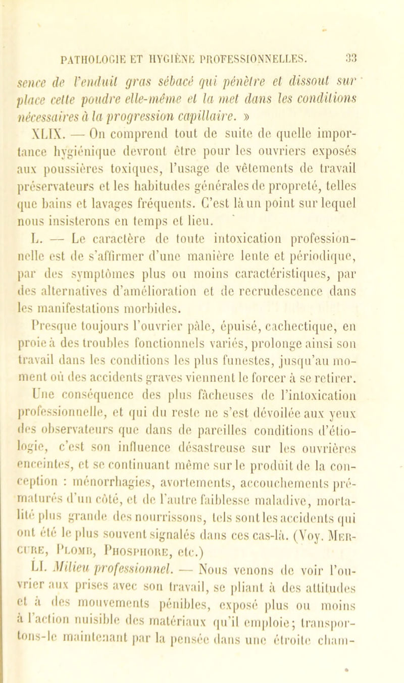 senee de Venduit gras sébacé gui pénètre et dissout sur place cette poudre elle-même et la met dans les conditions nécessaires à la progression capillaire. » XLIX. — On comprend tout de suite de quelle impor- tance hygiénique devront être pour les ouvriers exposés aux poussières toxiques, l’usage de vêtements de travail préservateurs et les habitudes générales de propreté, telles que bains et lavages fréquents. C’est là un point sur lequel nous insisterons en temps et lieu. L. — Le caractère de toute intoxication profession- nelle est de s’affirmer d’une manière lente et périodique, par des symptômes plus ou moins caractéristiques, par des alternatives d’amélioration et de recrudescence dans les manifestations morbides. Presque toujours l’ouvrier pâle, épuisé, cachectique, en proie à des troubles fonctionnels variés, prolonge ainsi son travail dans les conditions les plus funestes, jusqu’au mo- ment où des accidents graves viennent le forcer à se retirer. Une conséquence des plus fâcheuses de l’intoxication professionnelle, et qui du reste ne s’est dévoilée aux yeux des observateurs que dans de pareilles conditions d’étio- logie, c’est son influence désastreuse sur les ouvrières enceintes, et se continuant même sur le produit de la con- ception : ménorrhagies, avortements, accouchements pré- maturés d’un côté, et de l’autre faiblesse maladive, morta- lité plus grande des nourrissons, tels sont les accidents qui ont été le plus souvent signalés dans ces cas-là. (Yoy. Mer- ci ke, Plomb, Phosphore, etc.) LL Milieu professionnel. — Nous venons de voir l’ou- vrier aux prises avec son travail, se pliant à des attitudes cl a des mouvements pénibles, exposé plus ou moins a 1 action nuisible des matériaux qu’il emploie; transpor-