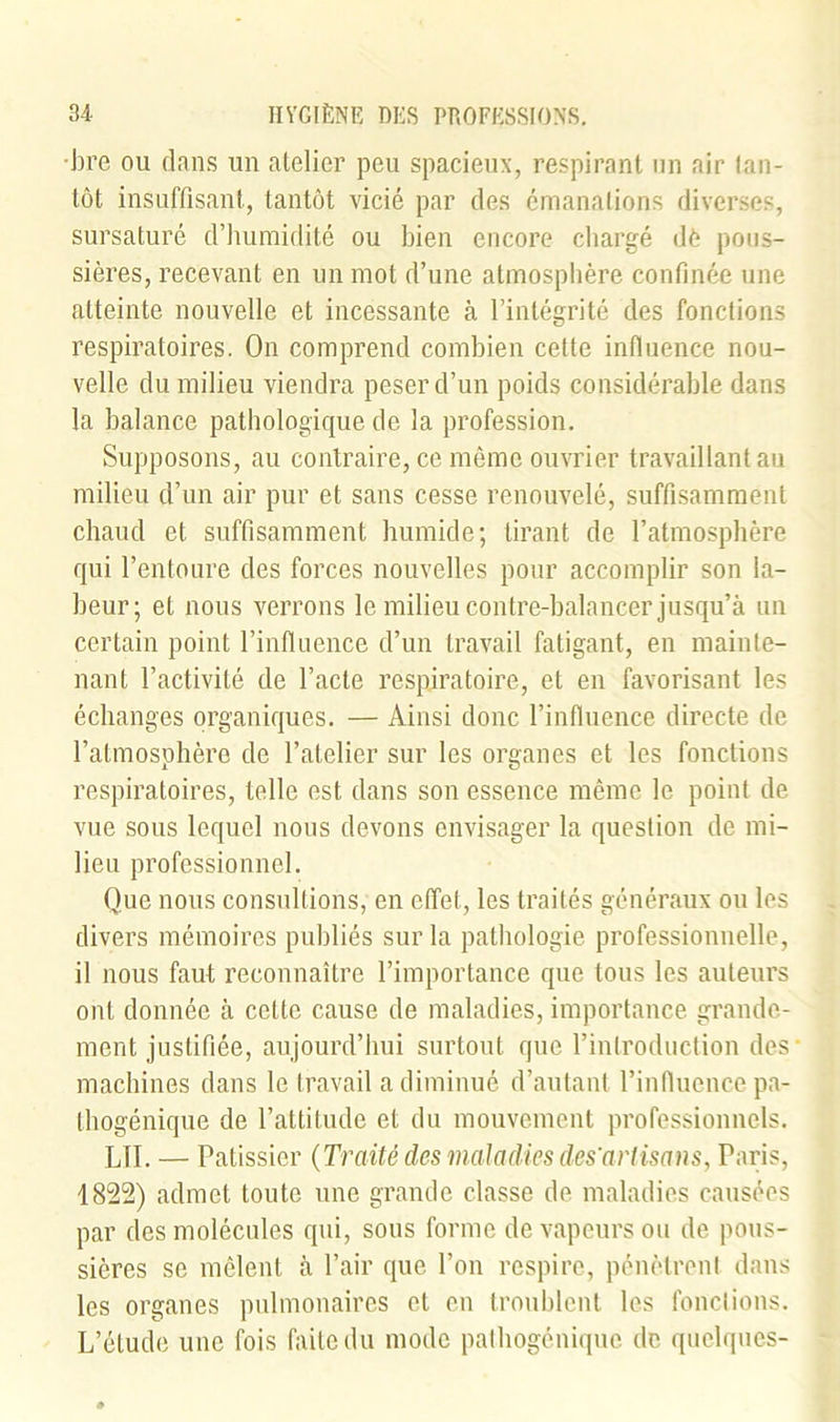 •bre ou dans un atelier peu spacieux, respirant un air tan- tôt insuffisant, tantôt vicié par des émanations diverses, sursaturé d’humidité ou bien encore chargé dè pous- sières, recevant en un mot d’une atmosphère confinée une atteinte nouvelle et incessante à l’intégrité des fonctions respiratoires. On comprend combien cette influence nou- velle du milieu viendra peser d’un poids considérable dans la balance pathologique de la profession. Supposons, au contraire, ce même ouvrier travaillant au milieu d’un air pur et sans cesse renouvelé, suffisamment chaud et suffisamment humide; tirant de l’atmosphère qui l’entoure des forces nouvelles pour accomplir son la- beur; et nous verrons le milieu contre-halancer jusqu’à un certain point l’influence d’un travail fatigant, en mainte- nant l’activité de l’acte respiratoire, et en favorisant les échanges organiques. — Ainsi donc l’influence directe de l’atmosphère de l’atelier sur les organes et les fonctions respiratoires, telle est dans son essence même le point de vue sous lequel nous devons envisager la question de mi- lieu professionnel. Que nous consultions, en effet, les traités généraux ou les divers mémoires publiés sur la pathologie professionnelle, il nous faut reconnaître l’importance que tous les auteurs ont donnée à celte cause de maladies, importance grande- ment justifiée, aujourd’hui surtout que l’introduction des machines dans le travail a diminué d’autant l’influence pa- thogénique de l’attitude et du mouvement professionnels. LU. — Pâtissier {Traité des maladies des'artisans, Paris, 1822) admet toute une grande classe de maladies causées par des molécules qui, sous forme de vapeurs ou de pous- sières se mêlent à l’air que l’on respire, pénètrent dans les organes pulmonaires et en troublent les fonctions. L’étude une fois faite du mode pathogénique de quelques-