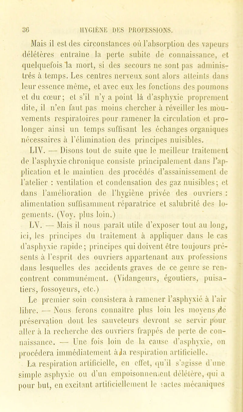 Mais il est des circonstances où l’absorption des vapeurs délétères entraîne la perte subite de connaissance, et quelquefois la mort, si des secours ne sont pas adminis- trés à temps. Les centres nerveux sont alors atteints dans leur essence même, et avec eux les fonctions des poumons et du cœur; et s’il n’y a point là d’asphyxie proprement dite, il n’en faut pas moins chercher à réveiller les mou- vements respiratoires pour ramener la circulation et pro- longer ainsi un temps suffisant les échanges organiques nécessaires à l’élimination des principes nuisibles. LTV. — Disons tout de suite que le meilleur traitement de l’asphyxie chronique consiste principalement dans l’ap- plication et le maintien des procédés d’assainissement de l’atelier : ventilation et condensation des gaz nuisibles; et dans l’amélioration de l’hygiène privée des ouvriers : alimentation suffisamment réparatrice et salubrité des lo- gements. (Yov. plus loin.) LY. — Mais il nous paraît utile d’exposer tout au long, ici, les principes du traitement à appliquer dans le cas d’asphyxie rapide; principes qui doivent être toujours pré- sents à l’esprit des ouvriers appartenant aux professions dans lesquelles des accidents graves de ce genre se ren- contrent communément. (Vidangeurs, égoutiers, puisa- tiers, fossoyeurs, etc.) Le premier soin consistera à ramener l’asphyxié à l’air libre. —Nous ferons connaître plus loin les moyens de préservation dont les sauveteurs devront se servir pour aller à la recherche des ouvriers frappés de perle de con- naissance. — Une fois loin de la cause d’asphyxie, on procédera immédiatement àda respiration artificielle. P^a respiration artificielle, en effet, qu'il s’agisse d’une simple asphyxie ou d’un empoisonnement délétère, qui a pour but, en excitant artificiellement le sacles mécaniques