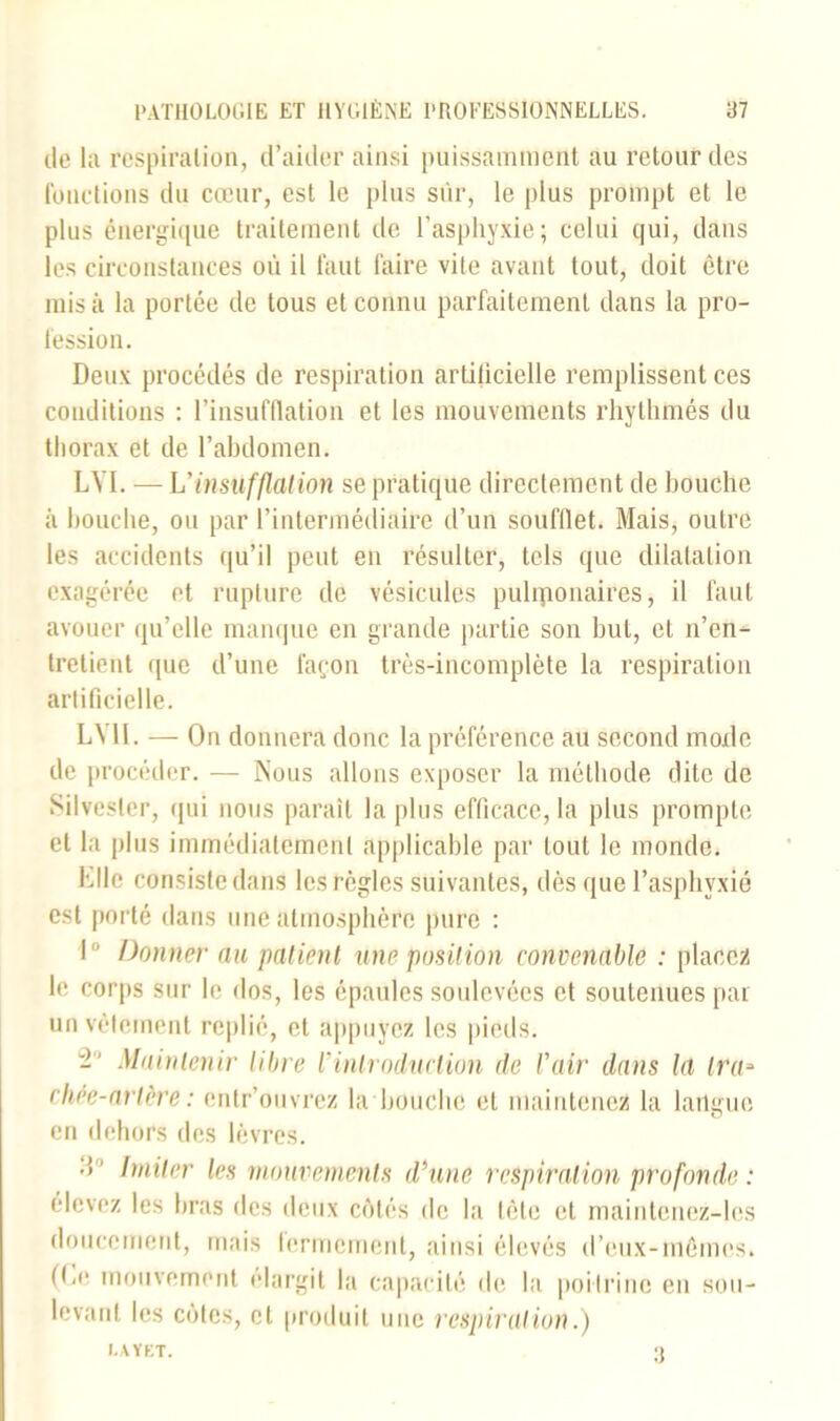 de la respiration, d’aider ainsi puissamment au retour des fonctions du cœur, est le plus sur, le plus prompt et le plus énergique traitement de l’asphyxie; celui qui, dans les circonstances où il faut faire vile avant tout, doit être misa la portée de tous et connu parfaitement dans la pro- fession. Deux procédés de respiration artilicielle remplissent ces conditions : l’insufflation et les mouvements rhylhmés du thorax et de l’abdomen. LYI. — h'insufflation se pratique directement de bouche à bouche, ou par l’intermédiaire d’un soufflet. Mais, outre les accidents qu’il peut en résulter, tels que dilatation exagérée et rupture de vésicules puhponaires, il faut avouer qu’elle manque en grande partie son but, et n’en- tretient que d’une façon très-incomplète la respiration artificielle. LY11. — On donnera donc la préférence au second mode de procéder. — Nous allons exposer la méthode dite de Silvesler, qui nous paraît la plus efficace, la plus prompte et la plus immédiatement applicable par tout le monde. hile consiste dans les règles suivantes, dès que l’asphyxié est porté dans une atmosphère pure : I Donner au patient une position convenable : placez le corps sur le dos, les épaules soulevées et soutenues par un vêlement replié, et appuyez les pieds. 2° Maintenir libre ïintroduction de l'air dans la Ira» cliée-artère : entr’ouvrez la bouche et maintenez la lailgue en dehors des lèvres. Imiter les mouvements d'une respiration profonde : élevez les bras des deux côtés de la tête et maintenez-les doucement, mais fermement, ainsi élevés d’eux-mêmes. (he mouvement élargit la capacité de la poitrine en sou- levant les cotes, et produit une respirai ion.) I.AYKT. 3