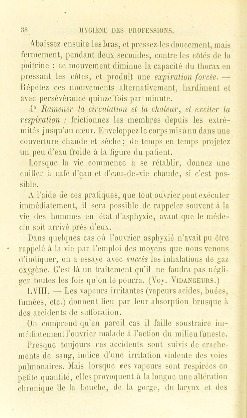 Abaissez ensuile les bras, et pressez-les doucement, mais fermement, pendant deux secondes, contre les côtés de la poitrine : ce mouvement diminue la capacité du (borax en pressant les côtes, et produit une expiration forcée. — Répétez ces mouvements alternativement, hardiment et avec persévérance quinze'fois par minute. 4° Ramener la circulation et la chaleur, et exciter la respiration : frictionnez les membres depuis les extré- mités jusqu’au cœur. Enveloppez le corps misànu dans une couverture chaude et sèche; de temps en temps projetez un peu d’eau froide à la figure du patient. Lorsque la vie commence à se rétablir, donnez une cuiller à café d’eau et d’eau-de-vie chaude, si c’est pos- sible. A l’aide de ces pratiques, que tout ouvrier peut exécuter immédiatement, il sera possible de rappeler souvent à la vie des hommes en état d’asphyxie, avant que le méde- cin soit arrivé près d’eux. Dans quelques cas où l’ouvrier asphyxié n’avait pu être rappelé à la vie par l’emploi des moyens que nous venons d’indiquer, on a essayé avec succès les inhalations de gaz oxygène. C’est là un traitement qu’il ne faudra pas négli- ger toutes les fois qu’on le pourra. (Yoy. Vidangeurs.) L VIII. — Les vapeurs irritantes (vapeurs acides, buées, fumées, etc.) donnent lieu par leur absorption brusque à des accidents de suffocation. On comprend qu’en pareil cas il faille soustraire im- médiatement l’ouvrier malade à l’action du milieu funeste. Presque toujours ces accidents sont suivis de crache- ments de sang, indice d’une irritation violente des voies pulmonaires. Mais lorsque ees vapeurs sont respirées en petite quantité, elles provoquent à la longue une altération chronique 'de la bouche, de la gorge, du larynx et des