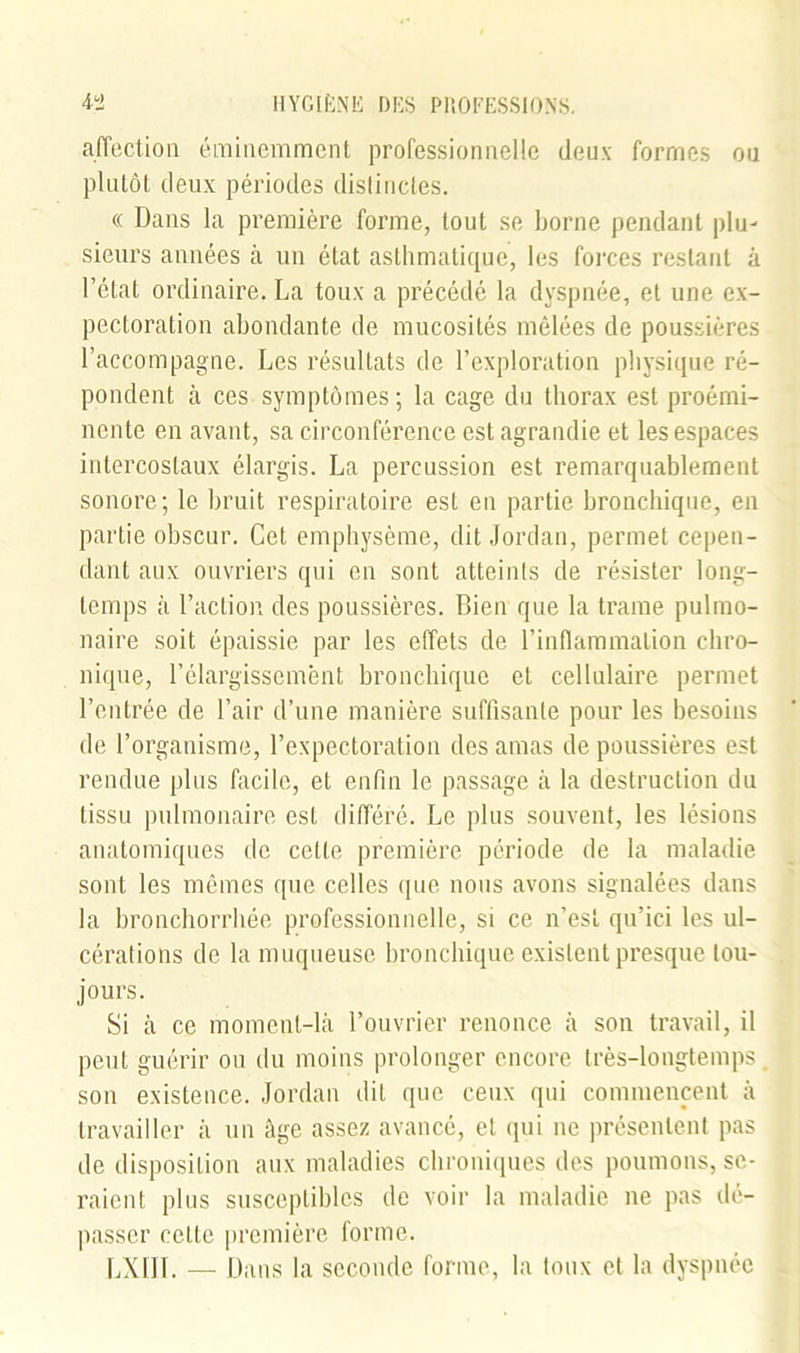 affection éminemment professionnelle deux formes ou plutôt deux périodes distinctes. « Dans la première forme, tout se borne pendant plu- sieurs années à un état asthmatique, les forces restant à l’état ordinaire. La toux a précédé la dyspnée, et une ex- pectoration abondante de mucosités mêlées de poussières l’accompagne. Les résultats de l’exploration physique ré- pondent à ces symptômes; la cage du thorax est proémi- nente en avant, sa circonférence est agrandie et les espaces intercostaux élargis. La percussion est remarquablement sonore; le bruit respiratoire est en partie bronchique, en partie obscur. Cet emphysème, dit Jordan, permet cepen- dant aux ouvriers qui en sont atteints de résister long- temps à l’action des poussières. Bien que la trame pulmo- naire soit épaissie par les effets de l’inflammation chro- nique, l’élargissement bronchique et cellulaire permet l’entrée de l’air d’une manière suffisante pour les besoins de l’organisme, l’expectoration des amas de poussières est rendue plus facile, et enfin le passage à la destruction du tissu pulmonaire est différé. Le plus souvent, les lésions anatomiques de celte première période de la maladie sont les mêmes que celles que nous avons signalées dans la bronchorrhée professionnelle, si ce n’est qu’ici les ul- cérations de la muqueuse bronchique existent presque tou- jours. Si à ce moment-là l’ouvrier renonce à son travail, il peut guérir ou du moins prolonger encore très-longtemps. son existence. Jordan dit que ceux qui commencent à travailler à un âge assez avancé, et qui ne présentent pas de disposition aux maladies chroniques des poumons, se- raient plus susceptibles de voir la maladie ne pas dé- passer cette première forme. LXIIL — Dans la seconde forme, la toux et la dyspnée