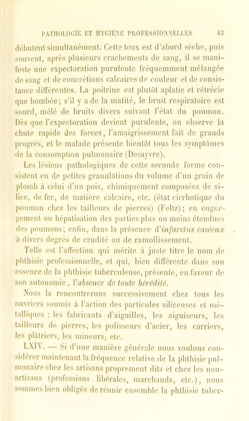 débutent simultanément. Cette toux est d’abord sèche, puis souvent, après plusieurs crachements de sang, il se mani- feste une expectoration purulente fréquemment mélangée de sang et de concrétions calcaires de couleur et de consis- tance différentes. La poitrine est plutôt aplatie et rétrécie que bombée; s’il y a de la matité, le bruit respiratoire est sourd, mêlé de bruits divers suivant l’état du poumon. Dès que l’expectoration devient purulente, on observe la chute rapide des forces, l’amaigrissement fait de grands progrès, et le malade présente bientôt tous les symptômes de la consomption pulmonaire (Desayvre). Les lésions pathologiques de cette seconde forme con- sistent en de petites granulations du volume d’un grain de plomb à celui d’un pois, chimiquement composées de si- lice, de fer, de matière calcaire, etc. (état eirrhotique du poumon chez les tailleurs de pierres) (Feltz); en engor- gement ou hépatisation des parties plus ou moins étendues des poumons; enfin, dans la présence d'infarctus caséeux à divers degrés de crudité ou de ramollissement. Telle est l’affection qui mérite à juste titre le nom de phthisie professionnelle, et qui, bien différente dans son essence de la phthisie tuberculeuse, présente, en faveur de son autonomie, Yabsence de toute hérédité. Nous la rencontrerons successivement chez tous les ouvriers soumis à l’action des particules siliceuses et mé- talliques : les fabricants d’aiguilles, les aiguiseurs, les tailleurs de pierres, les polisseurs d’acier, les carriers, les plâtriers, les mineurs, etc. LXIV. — Si d’une manière générale nous voulons con- sidérer maintenant la fréquence relative de la phthisie pul- monaire chez les artisans proprement dits et chez les non- artisans (professions libérales, marchands, etc.), nous sommes bien obligés de réunir ensemble la phthisie tuber-