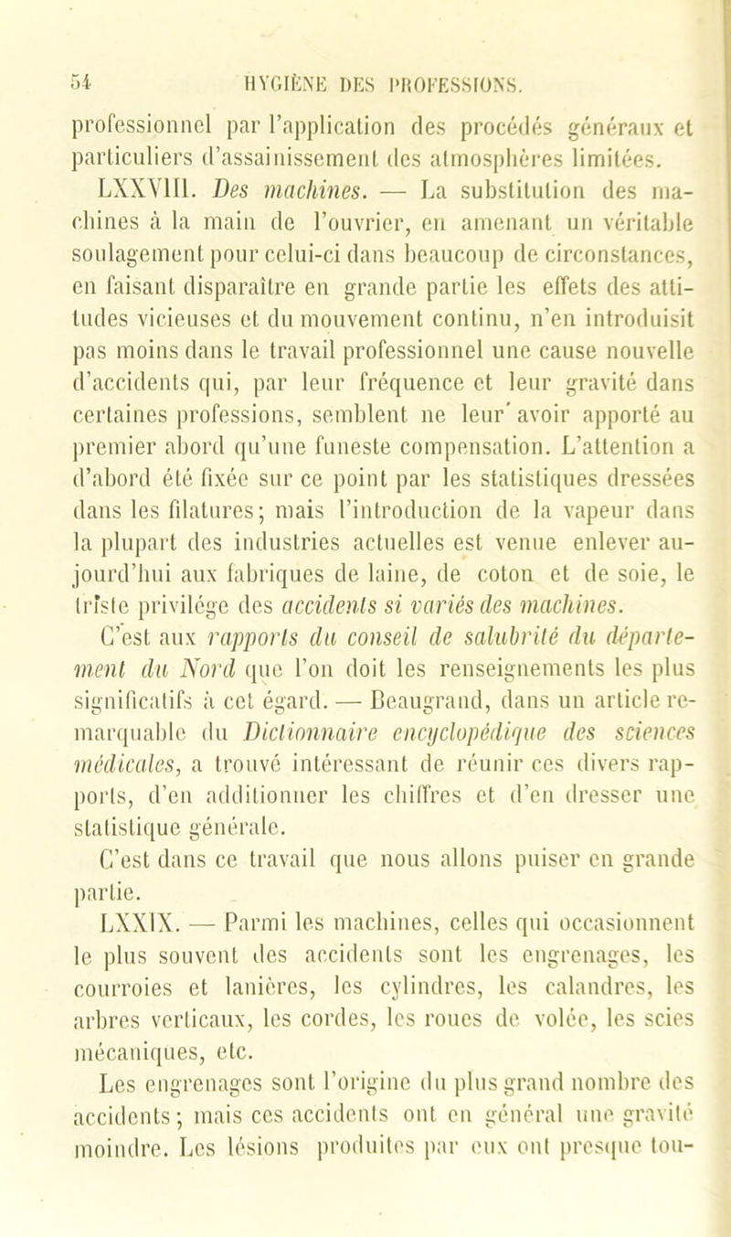 professionnel par l’application des procédés généraux et particuliers d’assainissement des atmosphères limitées. LXXV1I1. Des machines. — La substitution des ma- chines à la main de l’ouvrier, en amenant un véritable soulagement pour celui-ci dans beaucoup de circonstances, en faisant disparaître en grande partie les effets des atti- tudes vicieuses et du mouvement continu, n’en introduisit pas moins dans le travail professionnel une cause nouvelle d’accidents qui, par leur fréquence et leur gravité dans certaines professions, semblent ne leur’avoir apporté au premier abord qu’une funeste compensation. L’attention a d’abord été fixée sur ce point par les statistiques dressées dans les filatures ; mais l’introduction de la vapeur dans la plupart des industries actuelles est venue enlever au- jourd’hui aux fabriques de laine, de coton et de soie, le triste privilège des accidents si variés des machines. C’est aux rapports du conseil de salubrité du départe- ment du Nord que l’on doit les renseignements les plus significatifs à cet égard. — Beaugrand, dans un article re- marquable du Dictionnaire encyclopédique des sciences médicales, a trouvé intéressant de réunir ces divers rap- ports, d’en additionner les chiffres et d’en dresser une statistique générale. C’est dans ce travail que nous allons puiser en grande partie. LXX1X. — Parmi les machines, celles qui occasionnent le plus souvent des accidents sont les engrenages, les courroies et lanières, les cylindres, les calandres, les arbres verticaux, les cordes, les roues de volée, les scies mécaniques, etc. Les engrenages sont l’origine du plus grand nombre des accidents; mais ces accidents ont en général une gravité moindre. Les lésions produites par eux ont presque tou-