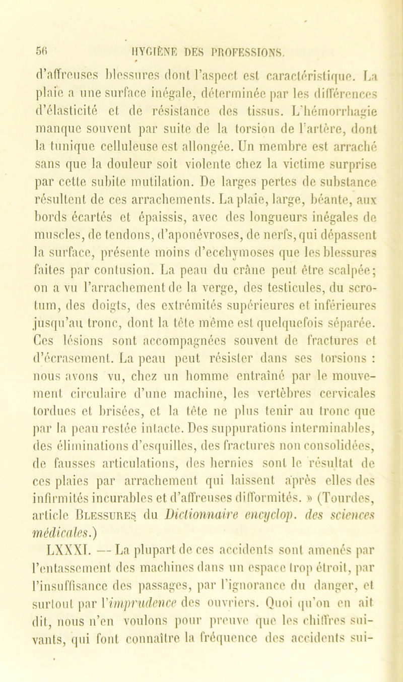 d'affreuses blessures fioul l’aspect est caractéristique. La plaie a une surface inégale, déterminée par les différences d’élasticité et de résistance des tissus. L’hémorrhagie manque souvent par suite de la torsion de l’artère, dont la tunique celluleuse est allongée. Un membre est arraché sans que la douleur soit violente chez la victime surprise par cette subite mutilation. De larges pertes de substance résultent de ces arrachements. La plaie, large, béante, aux bords écartés et épaissis, avec des longueurs inégales de muscles, de tendons, d’aponévroses, de nerfs, qui dépassent la surface, présente moins d’ecchymoses que les blessures faites par contusion. La peau du crâne peut être scalpée; on a vu l’arrachement de la verge, des testicules, du scro- tum, des doigts, des extrémités supérieures et inférieures jusqu’au tronc, dont la tête même est quelquefois séparée. Ces lésions sont accompagnées souvent de fractures et d’écrasement. La peau peut résister dans ses torsions : nous avons vu, chez un homme entraîné par le mouve- ment circulaire d’une machine, les vertèbres cervicales tordues et brisées, et la tête ne plus tenir au tronc que par la peau restée intacte. Des suppurations interminables, des éliminations d’esquilles, des fractures non consolidées, de fausses articulations, des hernies sont le résultat de ces plaies par arrachement qui laissent après elles des infirmités incurables et d’affreuses difformités. » (Tourdes, article Blessures du Dictionnaire encyclop. des sciences médicales.) LXXX1. — La plupart de ces accidents sont amenés par l’entassement des machines dans un espace trop étroit, par l’insuffisance des passages, par l’ignorance du danger, et surtout par Yimprudence des ouvriers. Quoi qu’on on ait dit, nous n’en voulons pour preuve que les chiffres sui- vants, qui font connaître la fréquence des accidents sui-