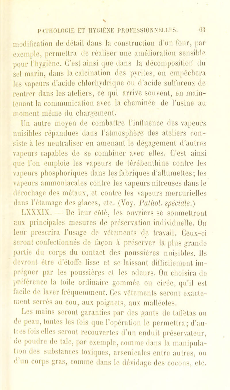 modification de détail dans la construction d'un four, par exemple, permettra de réaliser une amélioration sensible pour l’hygiène. C’est ainsi que dans la décomposition du sel marin, dans la calcination des pyrites, on empêchera les vapeurs d’acide chlorhydrique ou d’acide sulfureux de rentrer dans les ateliers, ce qui arrive souvent, en main- tenant la communication avec la cheminée de l’usine au moment même du chargement. Un autre moyen de combattre l’influence des vapeurs nuisibles répandues dans l’atmosphère des ateliers con- siste à les neutraliser en amenant le dégagement d’autres vapeurs capables de se combiner avec elles. C’est ainsi que l’on emploie les vapeurs de térébenthine contre les vapeurs phosphoriques dans les fabriques d’allumettes; les vapeurs ammoniacales contre les vapeurs nitreuses dans le dérochage des métaux, et contre les vapeurs mercurielles dans l’étamage des glaces, etc. (Voy. Pathol, spéciale.) LXXXIX. — De leur côté, les ouvriers se soumettront aux principales mesures de préservation individuelle. On leur prescrira l’usage de vêtements de travail. Ceux-ci seront confectionnés de façon à préserver la plus grande partie du corps du contact des poussières nuisibles. Ils devront être d’étoffe lisse et se laissant difficilement im- prégner par les poussières cl les odeurs. On choisira de préférence la toile ordinaire gommée ou cirée, qu’il est facile de laver fréquemment. Ces vêtements seront exacte- ment serrés au cou, aux poignets, aux malléoles. Les mains seront garanties par des gants de taffetas ou de peau, toutes les fois que l’opération le permettra; d’au- l-es lois elles seront recouvertes d’un enduit préservateur, ce poudre de talc, par exemple, comme dans la manipula- tion des substances toxiques, arsenicales entre autres, ou d un corps gras, comme dans le dévidage des cocons, etc.