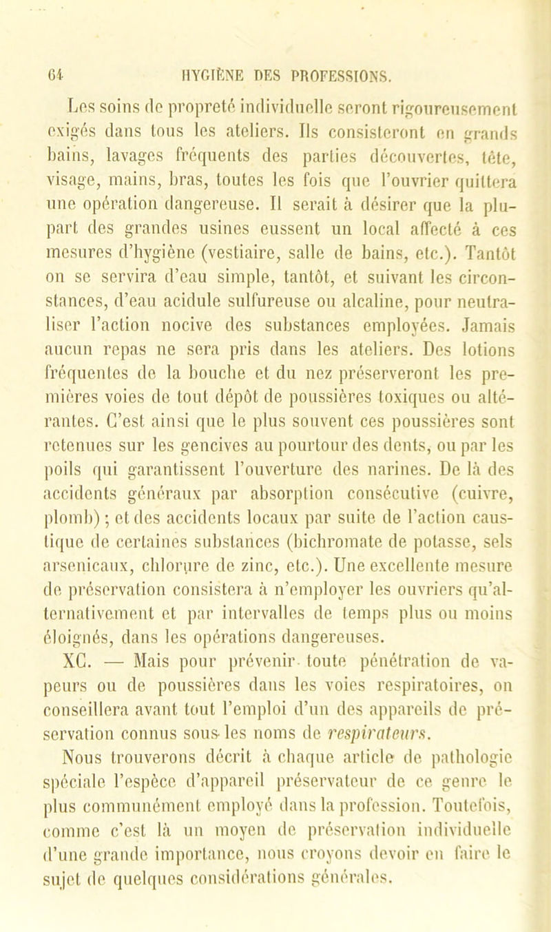 Los soins do propreté individuelle seront rigoureusement exigés dans tous les ateliers. Ils consisteront en grands bains, lavages fréquents des parties découvertes, tête, visage, mains, bras, toutes les fois que l’ouvrier quittera une opération dangereuse. Il serait à désirer que la plu- part des grandes usines eussent un local affecté à ces mesures d’hygiène (vestiaire, salle de bains, etc.). Tantôt on se servira d’eau simple, tantôt, et suivant les circon- stances, d’eau acidulé sulfureuse ou alcaline, pour neutra- liser l’action nocive des substances employées. Jamais aucun repas ne sera pris dans les ateliers. Des lotions fréquentes de la bouche et du nez préserveront les pre- mières voies de tout dépôt de poussières toxiques ou alté- rantes. C’est ainsi que le plus souvent ces poussières sont retenues sur les gencives au pourtour des dents, ou par les poils qui garantissent l’ouverture des narines. De là des accidents généraux par absorption consécutive (cuivre, plomb) ; et des accidents locaux par suite de l’action caus- tique de certaines substances (bichromate de potasse, sels arsenicaux, chlorure de zinc, etc.). Une excellente mesure de préservation consistera à n’employer les ouvriers qu’al- ternativement et par intervalles de temps plus ou moins éloignés, dans les opérations dangereuses. XC. — Mais pour prévenir toute pénétration de va- peurs ou de poussières dans les voies respiratoires, on conseillera avant tout l’emploi d’un des appareils de pré- servation connus sous- les noms de respirateurs. Nous trouverons décrit à chaque article de pathologie spéciale l’espèce d’appareil préservateur de ce. genre le plus communément employé dans la profession. Toutefois, comme c’est là un moyen de préservation individuelle d’une grande importance, nous croyons devoir en faire le sujet de quelques considérations générales.