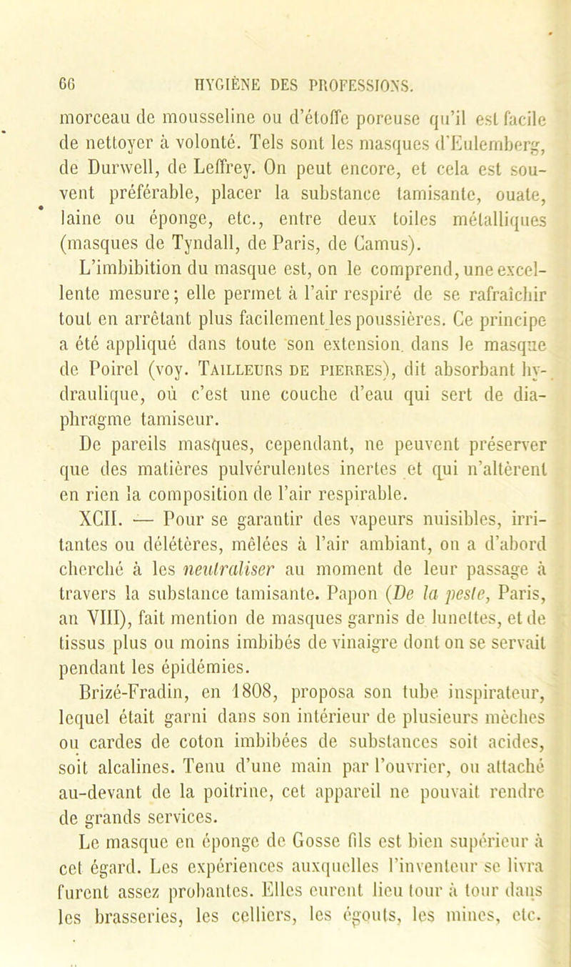 morceau de mousseline ou d’étoffe poreuse qu’il est facile de nettoyer à volonté. Tels sont les masques d'Eulemberg, de Durwell, de Leffrey. On peut encore, et cela est sou- vent préférable, placer la substance tamisante, ouate, laine ou éponge, etc., entre deux toiles métalliques (masques de Tyndall, de Paris, de Camus). L’imbibition du masque est, on le comprend, une excel- lente mesure; elle permet à l’air respiré de se rafraîchir tout en arrêtant plus facilement les poussières. Ce principe a été appliqué dans toute son extension, dans le masque de Poirel (voy. Tailleurs de pierres), dit absorbant hy- draulique, où c’est une couche d’eau qui sert de dia- phragme tamiseur. De pareils masques, cependant, ne peuvent préserver que des matières pulvérulentes inertes et qui n’altèrent en rien la composition de l’air respirable. XCII. — Pour se garantir des vapeurs nuisibles, irri- tantes ou délétères, mêlées à l’air ambiant, on a d’abord cherché à les neutraliser au moment de leur passage à travers la substance tamisante. Papou (De la peste, Paris, an VIII), fait mention de masques garnis de lunettes, et de tissus plus ou moins imbibés de vinaigre dont on se servait pendant les épidémies. Brizé-Fradin, en 1808, proposa son tube inspirateur, lequel était garni dans son intérieur de plusieurs mèches ou cardes de coton imbibées de substances soit acides, soit alcalines. Tenu d’une main par l’ouvrier, ou attaché au-devant de la poitrine, cet appareil ne pouvait rendre de grands services. Le masque en éponge de Gosse fds est bien supérieur à cet égard. Les expériences auxquelles l’inventeur se livra furent assez probantes. Elles eurent lieu tour à tour dans les brasseries, les celliers, les égouts, les mines, etc.