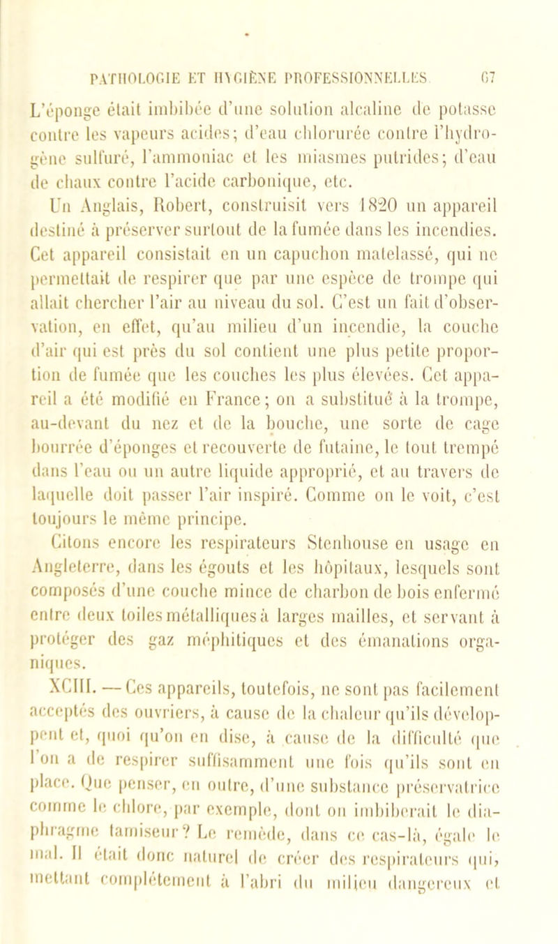 L’éponge était imbibée d’une solution alcaline de potasse contre les vapeurs acides; d’eau chlorurée contre l’hydro- gène sulfuré, l’ammoniac et les miasmes putrides; d’eau de chaux contre l’acide carbonique, etc. Un Anglais, Robert, construisit vers 1820 un appareil destiné à préserver surtout de la fumée dans les incendies. Cet appareil consistait en un capuchon matelassé, qui ne permettait de respirer que par une espèce de trompe qui allait chercher l’air au niveau du sol. C’est un fait d’obser- vation, en effet, qu’au milieu d’un incendie, la couche d’air qui est près du sol contient une plus petite propor- tion de fumée que les couches les plus élevées. Cet appa- reil a été modifié en France ; on a substitué à la trompe, au-devant du nez et de la bouche, une sorte de cage bourrée d’éponges et recouverte de futaine, le tout trempé dans l’eau ou un autre liquide approprié, et au travers de laquelle doit passer l’air inspiré. Comme on le voit, c’est toujours le même principe. Citons encore les respirateurs Stenhouse en usage en Angleterre, dans les égouts et les hôpitaux, lesquels sont composés d’une couche mince de charbon de bois enfermé entre deux toiles métalliques à larges mailles, et servant à protéger des gaz méphitiques et des émanations orga- niques. XCIII. —c es appareils, toutefois, ne sont pas facilement acceptés des ouvriers, à cause de la chaleur qu’ils dévelop- pent et, quoi qu’on en dise, à cause de la difficulté que. 1 on a de respirer suffisamment une fois qu’ils sont eu place. Que penser, en outre, d’une substance préservatrice comme le chlore, par exemple, dont on imbiberait le dia- phragme tamiseur? Le remède, dans ce cas-là, égale le mal. Il était donc naturel de créer des respirateurs qui, mettant complètement à l’abri du milieu dangereux et