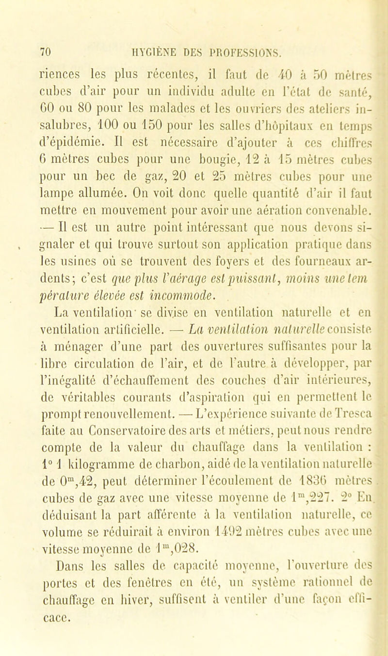 riences les plus récentes, il faut de 40 à 50 mètres cubes d’air pour un individu adulte en l’état de santé, GO ou 80 pour les malades et les ouvriers des ateliers in- salubres, 100 ou 150 pour les salles d’hôpitaux en temps d’épidémie. Il est nécessaire d’ajouter à ces chiffres 6 mètres cubes pour une bougie, 12 à 15 mètres cubes pour un bec de gaz, 20 et 25 mètres cubes pour une lampe allumée. On voit donc quelle quantité d’air il faut mettre en mouvement pour avoir une aération convenable. — Il est un autre point intéressant que nous devons si- gnaler et qui trouve surtout son application pratique dans les usines où se trouvent des foyers et des fourneaux ar- dents; c’est que plus l’aérage est puissant, moins unelem péralure élevée est incommode. La ventilation'se divise en ventilation naturelle et en ventilation artificielle. — La ventilation naturelle consiste à ménager d’une part des ouvertures suffisantes pour la libre circulation de l’air, et de l’autre à développer, par l’inégalité d’échauffement des couches d’air intérieures, de véritables courants d’aspiration qui en permettent le prompt renouvellement. — L’expérience suivante de Tresca faite au Conservatoire des arts et métiers, peut nous rendre compte de la valeur du chauffage dans la ventilation : 1° ! kilogramme de charbon, aidé de la ventilation naturelle de 0m,42, peut déterminer l’écoulement de 183G mètres cubes de gaz avec une vitesse moyenne de lm,227. 2° En déduisant la part afférente à la ventilation naturelle, ce volume se réduirait à environ 1492 mètres cubes avec une vitesse moyenne de lm,028. Dans les salles de capacité moyenne, l’ouverture des portes et des fenêtres en été, un système rationnel de chauffage en hiver, suffisent à ventiler d’une façon effi- cace.