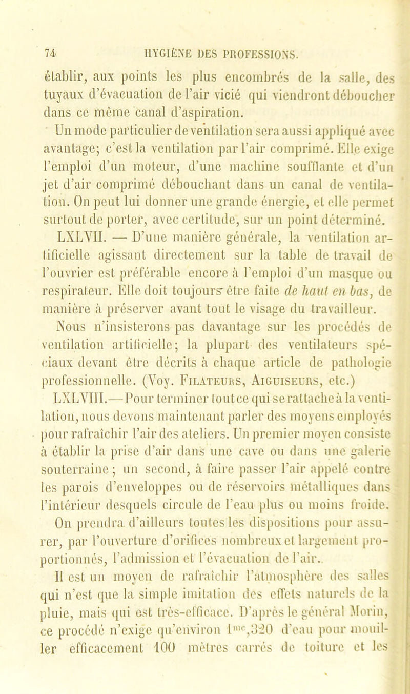 établir, aux points les plus encombrés de la salle, des tuyaux d’évacuation de l’air vicié qui viendront déboucher dans ce même canal d’aspiration. Un mode particulier de ventilation sera aussi appliqué avec avantage; c’est la ventilation par l’air comprimé. Elle exige l’emploi d’un moteur, d’une machine soufflante et d’un jet d’air comprimé débouchant dans un canal de ventila- tion. On peut lui donner une grande énergie, et elle permet surtout de porter, avec certitude, sur un point déterminé. LXLVII. — D’une manière générale, la ventilation ar- tificielle agissant directement sur la table de travail de l’ouvrier est préférable encore à l’emploi d’un masque ou respirateur. Elle doit toujours-être faite de haut en bas, de manière à préserver avant tout le visage du travailleur. Nous n’insisterons pas davantage sur les procédés de ventilation artificielle; la plupart des ventilateurs spé- ciaux devant être décrits à chaque article de pathologie professionnelle. (Voy. Filateurs, Aiguiseurs, etc.) LXLVII I.—Pour terminer tout ce qui se rattache à la venti- lation, nous devons maintenant parler des moyens employés pour rafraîchir l’air des ateliers. Un premier moyen consiste à établir la prise d’air dans une cave ou dans une galerie souterraine ; un second, à faire passer l’air appelé contre les parois d’enveloppes ou de réservoirs métalliques dans l’intérieur desquels circule de l’eau plus ou moins froide. On prendra, d’ailleurs toutes les dispositions pour assu- rer, par l’ouverture d’orifices nombreux et largement pro- portionnés, l’admission et l’évacuation de l’air. 11 est un moyen de rafraîchir l’atmosphère des salles qui n’est que la simple imitation des effets naturels de la pluie, mais qui est très-efficace. D’après le général Morin, ce procédé n’exige qu’eiiviron lmc,3:20 d’eau pour mouil- ler efficacement 100 mètres carrés de toiture et les