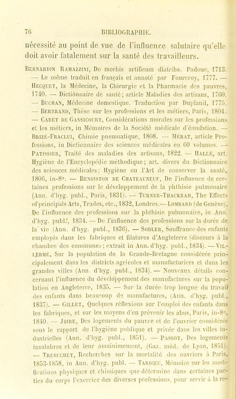 nécessité au point de vue de l’influence salutaire qu’elle doit avoir fatalement sur la santé des travailleurs. Bernardin Ramazzini, De morbis arlificum dialriba. Padoue, 1713. —• Le même traduit en français et annoté par Fourcrov, 1777. — Iîecquet, la Médecine, la Chirurgie et la Pharmacie des pauvres. 1740. — Dictiônnaire de santé; article Maladies des artisans, 1700. — Buchan, Médecine domestique. Traduction par Duplanil, 1775. —• Bertrand, Thèse sur les professions et les métiers, Paris, 1804. — Cadet de Gassicourt, Considérations morales sur les professions et les métiers, in Mémoires de la Société médicale d’émulation. — Brizé-Fraclui, Chimie pneumatique, 1808. — Mérat, article Pro- fessions, in Dictionnaire des sciences medicales en 60 volumes. — Pâtissier, Traité des maladies des artisans, 1822. — Halle, art. Hygiène de l’Encyclopédie méthodique; art. divers du Dictionnaire des sciences médicales: Hygiène ou l’Art de conserver la santé, 1806, in-8°. — Benoistûn de Chateauneuf, De l’influence de cer- taines professions sur le développement de la phthisie pulmonaire (Ann. d’hyg. publ., Paris, 1831). — Turner-Thackrah, The Effects of princip'als Arts, Trades, etc., 1832, Londres.— Lombard tde Genève), De l’influence des professions sur la phthisie pulmonaire, in Ann. d’hyg. publ.', 1834. — De l’influence des professions sur la durée de la vie (Ann. d’hyg. publ., 1836). —Sodler, Souffrance des enfants employés dans les fabriques et filatures d’Angleterre (discours à la chambre des communes ; extrait in Ann. d’hyg. publ., 1834). — Yjl- LJ5RMÉ, Sur la population de la Grande-Bretagne considérée prin- cipalement dans les districts agricoles et manufacturiers et dans les grandes villes (Ann d’hyg. publ., 1834).— Nouveaux détails con- cernant l’influence du développement des manufactures sur la popu- lation en Angleterre, 1835. — Sur la durée trop longue du travail des enfants dans beaucoup do manufactures, (Ann. d’hyg. publ., 1837). — Gillet, Quelques réflexions sur l’emploi des enfants dans les fabriques, et sur les moyens d’en prévenir les abus, Paris, in-8°, 1840. — Joire, Des logements du pauvre et de l’ouvrier considérés sous le rapport de l’hygiène publique et privée dans les villes in- dustrielles (Ann. d’hyg. publ., 1851). — Passot. Des logements insalubres et de leur assainissement, (Gaz. méd. de Lyon, 1851). — Treruciiet, Recherches sur la mortalité des ouvriers à Paris, 1853-1858, in Ann. d’hyg. publ. — Tardieu, Mémoire sur les modi- fications physiques et chimiques que détermine dans certaines par- ties du corps l’exercice des diverses professions, pour servir à la re-