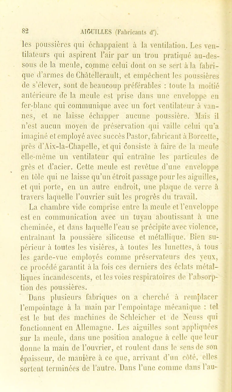 les poussières qui échappaient à la ventilation. Les ven- tilateurs qui aspirent l’air par un trou pratiqué au-des- sous de la meule, comme celui dont on se sert à la fabri- que d’armes de Chàtellerault, et empêchent les poussières de s’élever, sont de beaucoup préférables : toute la moitié antérieure de la meule est prise dans une enveloppe en fer-blanc qui communique avec un fort ventilateur à van- nes, et ne laisse échapper aucune poussière. Mais il n’est aucun moyen de préservation qui vaille celui qu’a imaginé et employé avec succès Pastor, fabricant a Borcette, près d’Aix-la-Chapelle, et qui consiste à faire de la meule elle-même un ventilateur qui entraîne les particules de grès et d’acier. Cette meule est revêtue d’une enveloppe en tôle qui ne laisse qu’un étroit passage pour les aiguilles, et qui porte, en un autre endroit, une plaque de verre à travers laquelle l’ouvrier suit les progrès du travail. La chambre vide comprise entre la meule et l’enveloppe est en communication avec un tuyau aboutissant à une cheminée, et dans laquelle l’eau se précipite avec violence, entraînant la poussière siliceuse et métallique. Bien su- périeur à toutes les visières, à toutes les lunettes, à tous les garde-vue employés comme préservateurs des yeux, ce procédé garantit à la fois ces derniers des éclats métal- liques incandescents, et les voies respiratoires de l’absorp- tion des poussières. Dans plusieurs fabriques on a cherché à remplacer l’empointage à la main par l’empoinlage mécanique : tel est le but des machines de Schleicher et de Neuss qui fonctionnent en Allemagne. Les aiguilles sont appliquées sur la meule, dans une position analogue à celle que leur donne la main de l’ouvrier, et roulent dans le sens de son épaisseur, de manière à ce que, arrivant d’un côté, elles sortent terminées de l’autre. Dans l’une comme dans l'au-