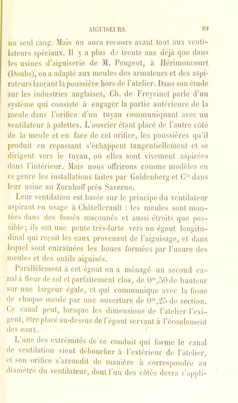 un seul rang. Mais on aura recours avant tout aux venti- lateurs spéciaux. 11 y a plus de trente ans déjà que dans les usines d’aiguiserie de M. Peugeot, à Hérimoncourt (Doubs), on a adapté aux meules des armateurs et des aspi- rateurs lançant la poussière hors de l’atelier. Dans son étude sur les industries anglaises, Ch. de Freycinet parle d’un système qui consiste à engager la partie antérieure de la meule dans l’orifice d’un tuyau communiquant avec un ventilateur à palettes. L’ouvrier étant placé de l’autre coté de la meule et en face de cet orifice, les poussières qu’il produit en repassant s’échappent tangentiellement et se dirigent vers le tuyau, où elles sont vivement aspirées dans l’intérieur. Mais nous offrirons comme modèles en ce genre les installations faites par Goldenberg et Ci0 dans leur usine au Zornhoffprès Saverne. Leur ventilation est basée sur le principe du ventilateur aspirant en usage à Chàtellerault : les meules sont mon- tées dans des fossés maçonnés et aussi étroits que pos- sible; ils ont une pente très-forte vers un égout longitu- dinal qui reçoit les eaux provenant de l’aiguisage, et dans lequel sont entraînées les boucs formées par l’usure des meules et des outils aiguisés. Parallèlement à cet égout on a ménagé un second ca- nal à (leur de sol et parfaitement clos, de 0m,50de hauteur sur une largeur égale, et qui communique avec la fosse de chaque meule par une ouverture de 0m,25 de section. Ce canal peut, lorsque les dimensions de l’atelier l’exi- gent, être place au-dessus de l’égout servant à l’écoulement des eaux. 1 L une des extrémités de ce conduit qui forme le canal de ventilation vient déboucher à l’extérieur de l’atelier, cl son orifice s arrondit de manière à correspondre au diamètre du ventilateur, dont l’un des côtés devra s’appli-