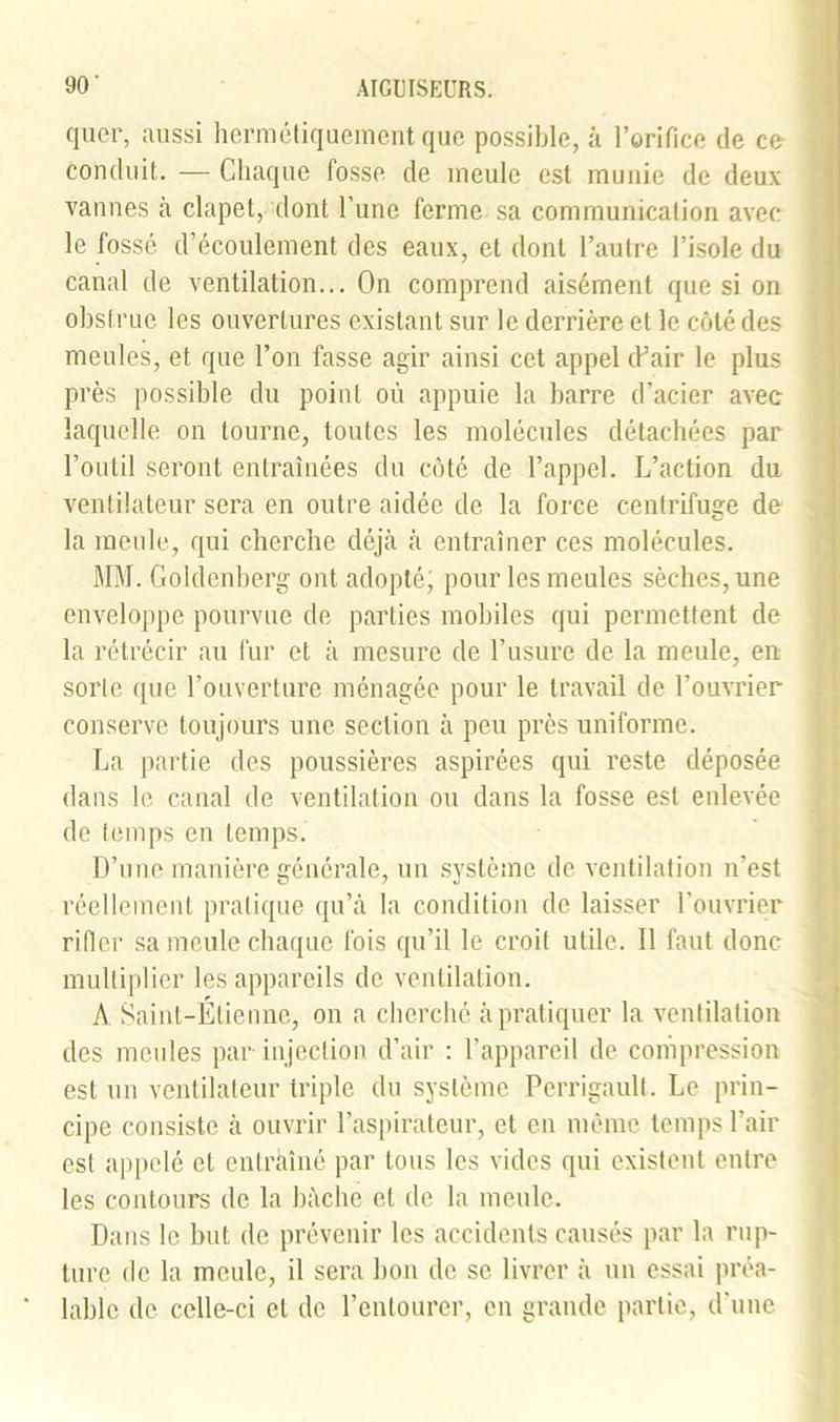 quer, aussi hermétiquement que possible, à l’orifice de ce conduit. — Chaque fosse de meule est munie de deux vannes à clapet, dont l’une ferme sa communication avec le fossé d’écoulement des eaux, et dont l’autre l’isole du canal de ventilation... On comprend aisément que si on obstrue les ouvertures existant sur le derrière et le côté des meules, et que l’on fasse agir ainsi cet appel (Pair le plus près possible du point où appuie la barre d’acier avec laquelle on tourne, toutes les molécules détachées par l’outil seront entraînées du côté de l’appel. L’action du ventilateur sera en outre aidée de la force centrifuge de la meule, qui cherche déjà à entraîner ces molécules. MM. Goldenberg ont adopté; pour les meules sèches, une enveloppe pourvue de parties mobiles qui permettent de la rétrécir au fur et à mesure de l’usure de la meule, en sorte que l’ouverture ménagée pour le travail de l’ouvrier conserve toujours une section à peu près uniforme. La partie des poussières aspirées qui reste déposée dans le canal de ventilation ou dans la fosse est enlevée de temps en temps. D’une manière générale, un système de ventilation n’est réellement pratique qu’à la condition de laisser l’ouvrier rider sa meule chaque fois qu’il le croit utile. Il faut donc multiplier les appareils de ventilation. A Saint-Étienne, on a cherché à pratiquer la ventilation des meules par injection d’air : l’appareil de compression est un ventilateur triple du système Pcrrigaull. Le prin- cipe consiste à ouvrir l’aspirateur, et en même temps l’air est appelé et entraîné par tous les vides qui existent entre les contours de la bâche et de la meule. Dans le but de prévenir les accidents causés par la rup- ture de la meule, il sera bon de se livrer à un essai préa- lable de celle-ci et de l’entourer, en grande partie, d’une