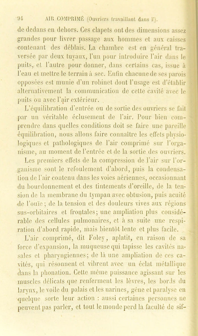 de dedans en dehors. Ces clapets ont des dimensions assez grandes pour livrer passage aux hommes et aux caisses contenant des déblais. La chambre est en général tra- versée par deux tuyaux, l’un pour introduire l’air dans le puits, et l’autre pour donner, dans certains cas, issue à l’eau et mettre le terrain à sec. Enfin chacune de ses parois opposées est munie d’un robinet dont l’usage est d’établir alternativement la communication de cette cavité avec le puits ou avec l’air extérieur. L’équilibration d’entrée ou de sortie des ouvriers se fait par un véritable éclusement de l’air. Pour bien com- prendre dans quelles conditions doit se faire une pareille équilibration, nous allons faire connaître les effets physio- logiques cl pathologiques de l’air comprimé sur l’orga- nisme, au moment de l’entrée et de la sortie des ouvriers. Les premiers effets de la compression de l’air sur l’or- ganisme sont le refoulement d’abord, puis la condensa- tion de l’air contenu dans les voies aériennes, occasionnant du bourdonnement et des tintements d’oreille, de la ten- sion de la membrane du tympan avec obtusion, puis acuité de l’ouïe; de la tension et des douleurs vives aux régions sus-orbitaires et frontales; une ampliation plus considé- rable des cellules pulmonaires, et à sa suite une respi- ration d’abord rapide, mais bientôt lente et plus facile. L’air comprimé, dit Foley, aplatit, en raison de sa force d’expansion, la muqueuse qui tapisse les cavités na- sales et pharyngiennes; de là une ampliation de ces ca- vités, qui résonnent et vibrent avec un éclat métallique dans la phonation. Cette même puissance agissant sur les muscles délicats que renferment les lèvres, les bords du larynx, le voile du palais et les narines, gène et paralyse en quelque sorte leur action : aussi certaines personnes ne peuvent pas parler, et tout le monde perd la faculté de sif-