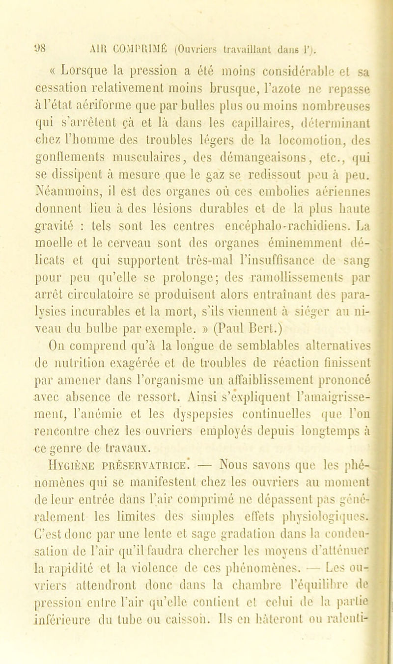 « Lorsque la pression a été moins considérable et sa cessation relativement moins brusque, l’azote ne repasse à l’état aériforme que par bulles plus ou moins nombreuses qui s’arrêtent çà et là dans les capillaires, déterminant chez l’homme des troubles légers de la locomotion, des gonflements musculaires, des démangeaisons, etc., qui se dissipent à mesure que le gaz se redissout peu à peu. Néanmoins, il est des organes où ces embolies aériennes donnent lieu à des lésions durables et de la plus haute gravité : tels sont les centres encéphale-rachidiens. La moelle et le cerveau sont des organes éminemment dé- licats et qui supportent très-mal l’insuffisance de sang pour peu qu’elle se prolonge; des ramollissements par arrêt circulatoire se produisent alors entraînant des para- lysies incurables et la mort, s’ils viennent à siéger au ni- veau du bulbe par exemple. » (Paul Bert.) On comprend qu’à la longue de semblables alternatives de nutrition exagérée et de troubles de réaction finissent par amener dans l’organisme un affaiblissement prononcé avec absence de ressort. Ainsi s’expliquent l’amaigrisse- ment, l’anémie et les dyspepsies continuelles que l’on rencontre chez les ouvriers employés depuis longtemps à ce genre de travaux. Hygiène préservatrice! — Nous savons que les phé- nomènes qui se manifestent chez les ouvriers au moment de leur entrée dans l’air comprimé ne dépassent pas géné- ralement les limites des simples effets physiologiques. C’est donc par une lente et sage gradation dans la conden- sation de l’air qu’il faudra chercher les moyens d'atténuer la rapidité et la violence de ces phénomènes. — Les ou- vriers attendront donc dans la chambre l’équilibre de pression entre l’air qu’elle contient et celui de la partie inférieure du tube ou caissoii. Ils en hâteront ou ralenti-