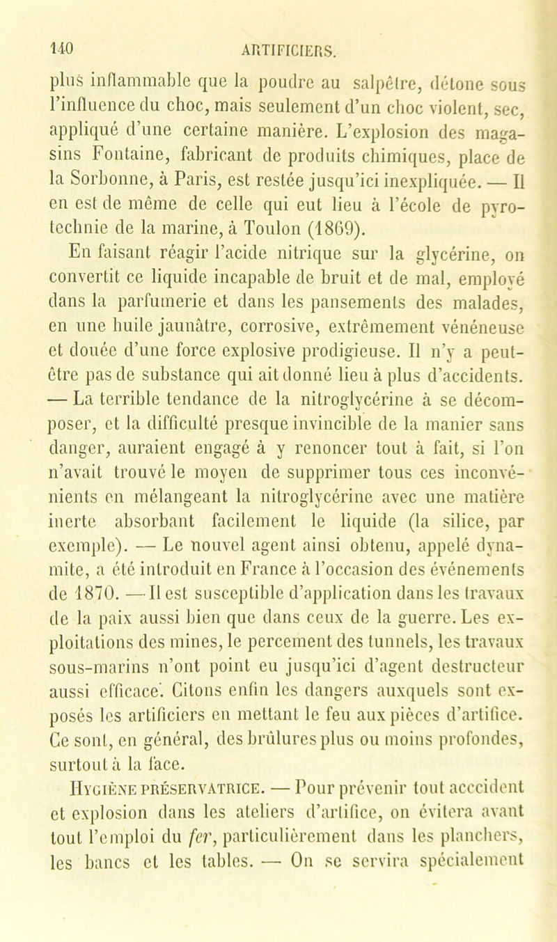 plus inflammable que la poudre au salpêtre, détone sous l’influence du choc, mais seulement d’un choc violent, sec, appliqué d’une certaine manière. L’explosion des maga- sins Fontaine, fabricant de produits chimiques, place de la Sorbonne, à Paris, est restée jusqu’ici inexpliquée. — Il en est de même de celle qui eut lieu à l’école de pyro- technie de la marine, à Toulon (1869). En faisant réagir l’acide nitrique sur la glycérine, on convertit ce liquide incapable de bruit et de mal, employé dans la parfumerie et dans les pansements des malades, en une huile jaunâtre, corrosive, extrêmement vénéneuse et douée d’une force explosive prodigieuse. Il n’y a peut- être pas de substance qui ait donné lieu à plus d’accidents. — La terrible tendance de la nitroglycérine à se décom- poser, et la difficulté presque invincible de la manier sans danger, auraient engagé à y renoncer tout à fait, si l’on n’avait trouvé le moyen de supprimer tous ces inconvé- nients en mélangeant la nitroglycérine avec une matière inerte absorbant facilement le liquide (la silice, par exemple). — Le nouvel agent ainsi obtenu, appelé dyna- mite, a été introduit en France à l’occasion des événements de 1870. — Il est susceptible d’application dans les travaux de la paix aussi bien que dans ceux de la guerre. Les ex- ploitations des mines, le percement des tunnels, les travaux sous-marins n’ont point eu jusqu’ici d’agent destructeur aussi efficace'. Citons enfin les dangers auxquels sont ex- posés les artificiers en mettant le feu aux pièces d’artifice. Ce sont, en général, des brûlures plus ou moins profondes, surtout à la face. Hygiène préservatrice. — Four prévenir tout acecident et explosion dans les ateliers d’artifice, on évitera avant tout l’emploi du fer, particulièrement dans les planchers, les bancs et les tables. — On se servira spécialement