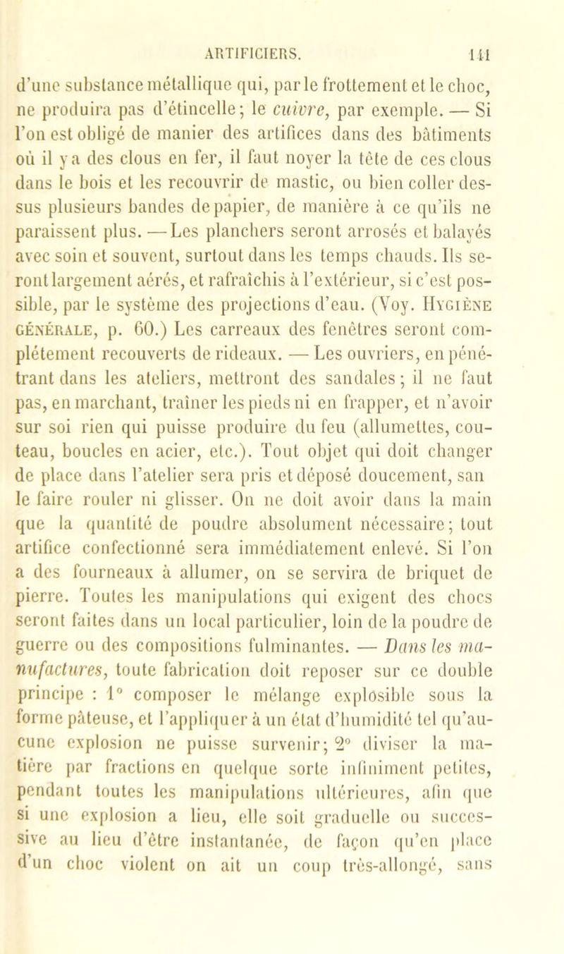 d’une substance métallique qui, parle frottement et le choc, ne produira pas d’étincelle; le cuivre, par exemple. — Si l’on est obligé de manier des artifices dans des bâtiments où il y a des clous en fer, il faut noyer la tète de ces clous dans le bois et les recouvrir de mastic, ou bien coller des- sus plusieurs bandes de papier, de manière à ce qu’ils ne paraissent plus. —Les planchers seront arrosés et balayés avec soin et souvent, surtout dans les temps chauds. Ils se- ront largement aérés, et rafraîchis câ l’extérieur, si c’est pos- sible, par le système des projections d’eau. (Voy. Hygiène générale, p. 60.) Les carreaux des fenêtres seront com- plètement recouverts de rideaux. — Les ouvriers, en péné- trant dans les ateliers, mettront des sandales; il ne faut pas, en marchant, traîner les pieds ni en frapper, et n’avoir sur soi rien qui puisse produire du feu (allumettes, cou- teau, boucles en acier, etc.). Tout objet qui doit changer de place dans l’atelier sera pris et déposé doucement, san le faire rouler ni glisser. On ne doit avoir dans la main que la quantité de poudre absolument nécessaire; tout artifice confectionné sera immédiatement enlevé. Si l’on a des fourneaux à allumer, on se servira de briquet de pierre. Toutes les manipulations qui exigent des chocs seront faites dans un local particulier, loin de la poudre de guerre ou des compositions fulminantes. — Dans les ma- nufactures, toute fabrication doit reposer sur ce double principe : 1° composer le mélange explosible sous la forme pâteuse, et l’appliquer à un état d’humidité tel qu’au- cune explosion ne puisse survenir; 2° diviser la ma- tière par fractions en quelque sorte infiniment petites, pendant toutes les manipulations ultérieures, afin que si une explosion a lieu, elle soit graduelle ou succes- sive au lieu d’être instantanée, de façon qu’en place d’un choc violent on ait un coup très-allongé, sans