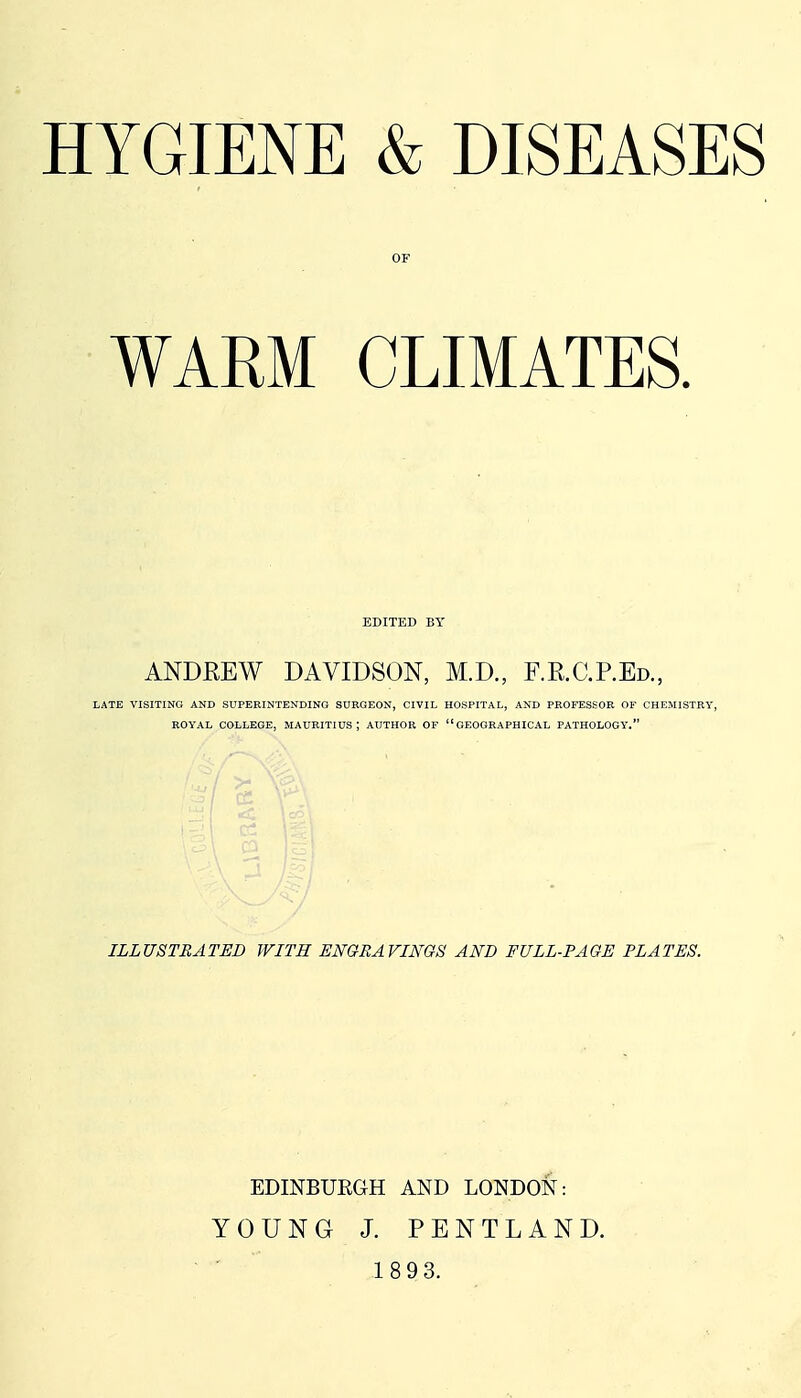 OF WARM CLIMATES. EDITED BY ANDREW DAVIDSON, M.D., F.R.C.P.Ed., LATE VISITING AND SUPERINTENDING SURGEON, CIVIL HOSPITAL, AND PROFESSOR OF CHEMISTRY, ROYAL COLLEGE, MAURITIUS; AUTHOR OF GEOGRAPHICAL PATHOLOGY. ILLUSTRATED WITH ENGRAVINGS AND FULL-PAGE PLATES. EDINBURGH AND LONDON: YOUNG J. PENTLAND.