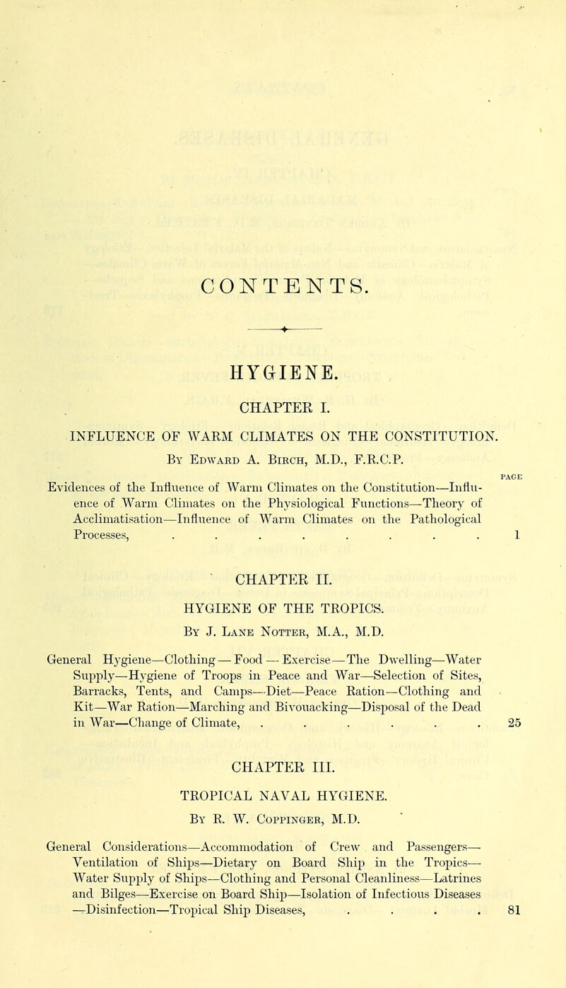 CONTENTS. HYGIENE. CHAPTER I. INFLUENCE OF WARM CLIMATES ON THE CONSTITUTION. By Edward A. Birch, M.D., F.RC.P. PAGE Evidences of the Influence of Warm Climates on the Constitution—Influ- ence of Warm Climates on the Physiological Functions—Theory of Acclimatisation—Influence of Warm Climates on the Pathological Processes, ........ 1 ■ CHAPTER II. HYGIENE OF THE TROPICS. By J. Laxe Notter, M.A., M.D. General Hygiene—Clothing — Food — Exercise—The Dwelling—Water Supply—Hygiene of Troops in Peace and War—Selection of Sites, Barracks, Tents, and Camps—Diet—Peace Ration—Clothing and Kit—War Ration—-Marching and Bivouacking—Disposal of the Dead in War—Change of Climate, ...... 25 CHAPTER III. TROPICAL NAVAL HYGIENE. By R. W. Coppinger, M.D.  General Considerations—Accommodation of Crew and Passengers—■ Ventilation of Ships—Dietary on Board Ship in the Tropics— Water Supply of Ships—Clothing and Personal Cleanliness—Latrines and Bilges—Exercise on Board Ship—Isolation of Infectious Diseases —Disinfection—Tropical Ship Diseases, . . . ,81