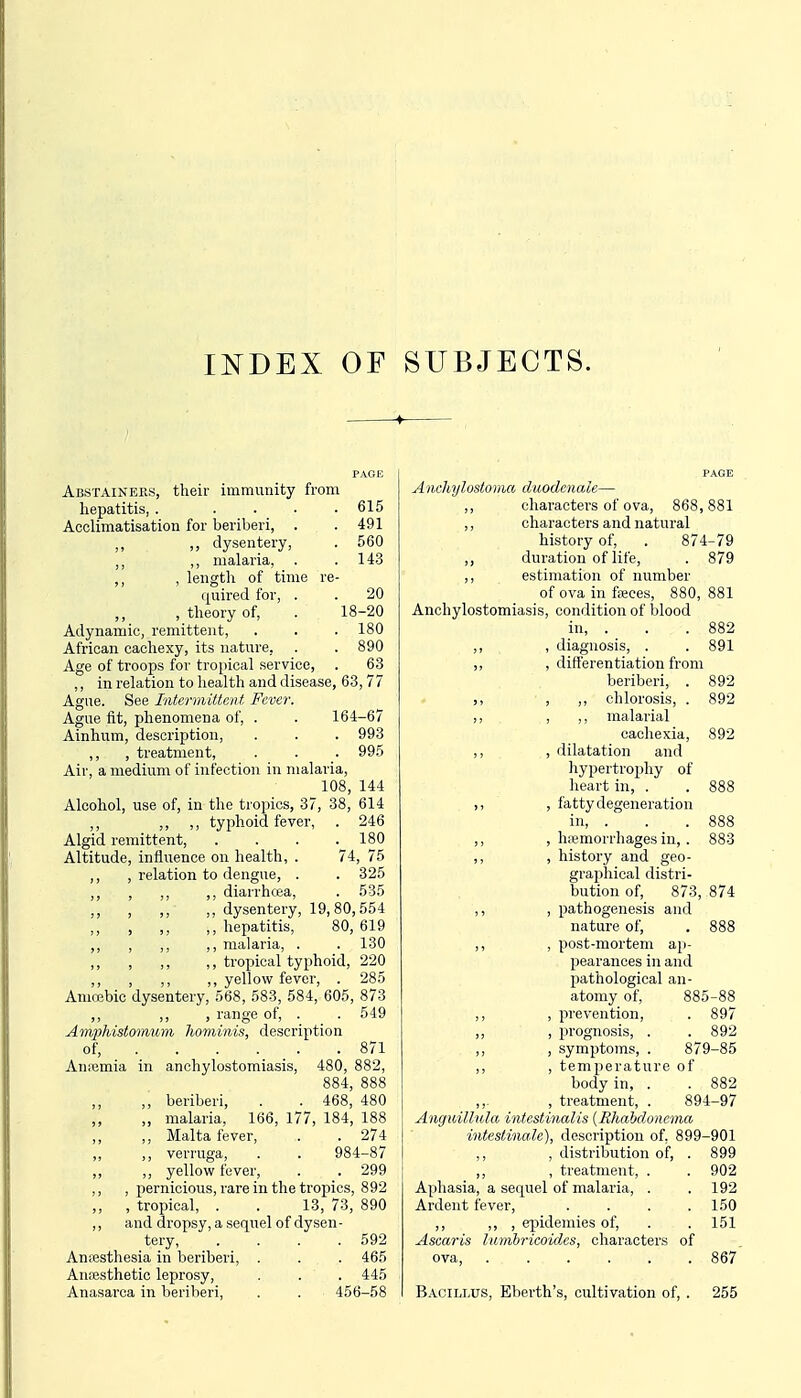 li^DEX OF SUBJECTS. Abstainers, their immunity from hepatitis, . . . • .615 Acclimatisation for beriberi, . .491 ,, dysentery, . 560 „ ,, malaria, . .14.3 ,, , length of time re- quired for, . . 20 , theory of, . 18-20 Adynamic, remittent, . . . 180 African cachexy, its nature, . . 890 Age of troops for tro[)ical service, . 63 ,, in relation to health and disease, 63, 77 Ague. See Intermittent Fever. Ague fit, phenomena of, . . 164-67 Ainhum, description, . . . 993 ,, , treatment, . . . 995 Air, a medium of infection in malaria, 108, 144 Alcohol, use of, in the tropics, 37, 38, 614 ,, ,, ,, typhoid fever, . 246 Algid remittent 180 Altitude, influence on health, . 74, 75 ,, , relation to dengue, . . 325 ,, , ,, ,, diarrhcea, . 535 , ,, ,, dysentery, 19,80,554 , ,, ,, hepatitis, 80,619 ,, , ,, ,, malaria, . . 130 ,, , ,, ,, troj)ioal typhoid, 220 ,, , ,, ,, yellow fever, . 285 Amoebic dysentery, 568, 583, 584, 605, 873 ,, ,, , range of, . . 549 AmpMstoraum Jwminis, description of, 871 Antemia in anchylostomiasis, 480, 882, 884, 888 ,, beriberi, . . 468, 480 ,, ,, analaria, 166, 177, 184, 188 ,, Malta fever, . . 274 ,, verruga, . . 984-87 ,, ,, yellow fever, . . 299 ,, , pernicious, rare in the tropics, 892 „ , tropical, . . 13, 73, 890 ,, and dropsy, a sequel of dysen - tery, . . . .592 Amesthesia in beriberi, . . . 465 Aruesthetic leprosy, . . . 445 Anasarca in beriberi, . . 456-58 A nchylosioma duodenale— ,, characters of ova, 868,881 ,, characters and natural history of, . 874-79 ,, duration of life, . 879 ,, estimation of number of ova in faices, 880, 881 Anchylostomiasis, condition of blood in, . . .882 ,, , diagnosis, . . 891 ,, , differentiation from beriberi, . 892 ,, , ,, chlorosis, . 892 ,, , ,, malarial cachexia, 892 ,, , dilatation and hypertrophy of heart in, . . 888 ,, , fatty degeneration in, . . .888 ,, , hiemorrhages in,. 883 ,, , history and geo- graphical distri- bution of, 873, 874 ,, , pathogenesis and nature of, . 888 ,, , post-mortem ap- pearances in and pathological an- atomy of, 885-88 ,, , prevention, . 897 ,, , prognosis, . . 892 ,, , symptoms, . 879-85 ,, , temperature of body in, . . 882 ,,- , treatment, . 894-97 Anguillula intcstinalis {Rhabdonema intestinale), description of, 899-901 ,, , distribution of, . 899 ,, , treatment, . . 902 Aphasia, a sequel of malaria, . .192 Ardent fever, .... 150 ,, ,, , epidemics of, . . 151 Ascaris luvibricoides, characters of ova, 867 Bacillus, Eberth's, cultivation of, . 255