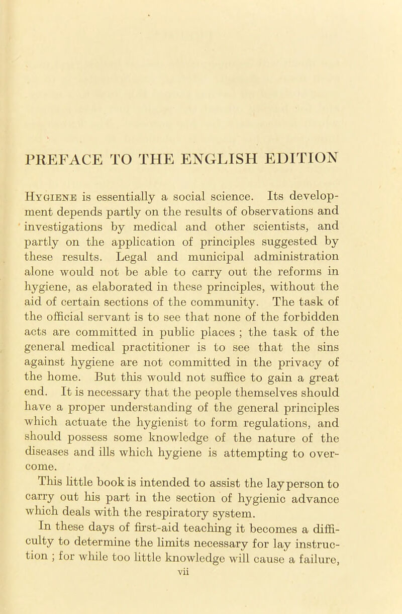 Hygiene is essentially a social science. Its develop- ment depends partly on the results of observations and investigations by medical and other scientists, and partly on the application of principles suggested by these results. Legal and municipal administration alone would not be able to carry out the reforms in hygiene, as elaborated in these principles, without the aid of certain sections of the community. The task of the official servant is to see that none of the forbidden acts are committed in public places ; the task of the general medical practitioner is to see that the sins against hygiene are not committed in the privacy of the home. But this would not suffice to gain a great end. It is necessary that the people themselves should have a proper understanding of the general principles which actuate the hygienist to form regulations, and should possess some knowledge of the nature of the diseases and ills which hygiene is attempting to over- come. This little book is intended to assist the layperson to carry out his part in the section of hygienic advance which deals with the respiratory system. In these days of first-aid teaching it becomes a diffi- culty to determine the limits necessary for lay instruc- tion ; for while too little knowledge will cause a failure,