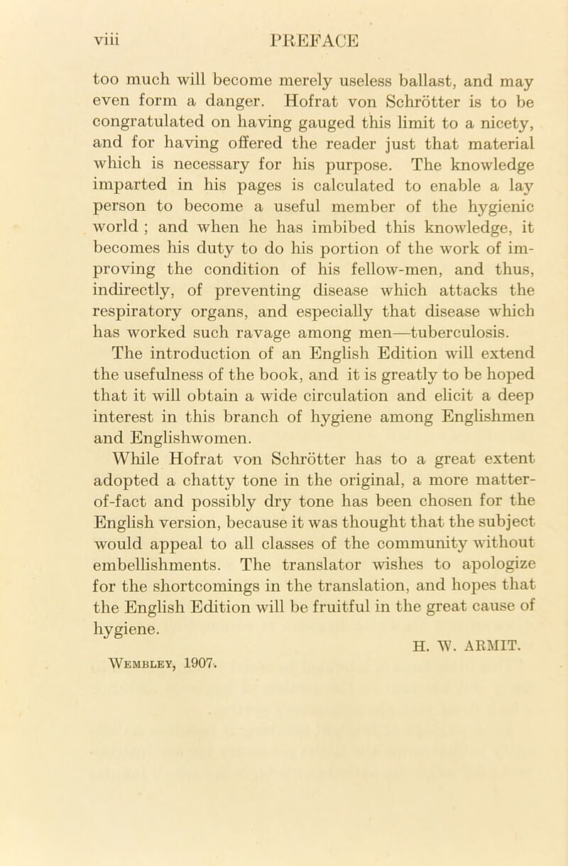 too much will become merely useless ballast, and may even form a danger. Hofrat von Schrotter is to be congratulated on having gauged this limit to a nicety, and for having offered the reader just that material which is necessary for his purpose. The knowledge imparted in his pages is calculated to enable a laj7 person to become a useful member of the hygienic world ; and when he has imbibed this knowledge, it becomes his duty to do his portion of the work of im- proving the condition of his fellow-men, and thus, indirectly, of preventing disease which attacks the respiratory organs, and especially that disease which has worked such ravage among men—tuberculosis. The introduction of an English Edition will extend the usefulness of the book, and it is greatly to be hoped that it will obtain a wide circulation and elicit a deep interest in this branch of hygiene among Englishmen and Englishwomen. While Hofrat von Schrotter has to a great extent adopted a chatty tone in the original, a more matter- of-fact and possibly dry tone has been chosen for the English version, because it was thought that the subject would appeal to all classes of the community without embellishments. The translator wishes to apologize for the shortcomings in the translation, and hopes that the English Edition will be fruitful in the great cause of hygiene. H. W. ARMIT. Wembley, 1907.
