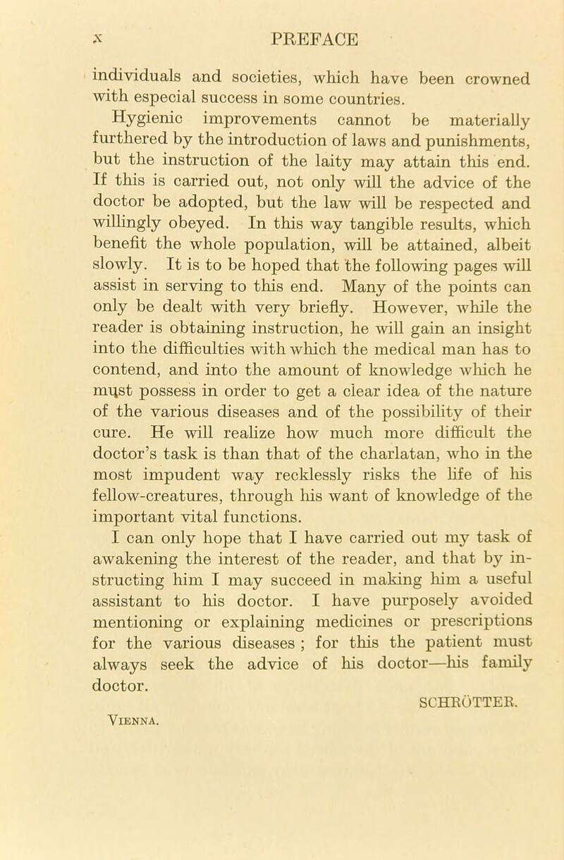 individuals and societies, which have been crowned with especial success in some countries. Hygienic improvements cannot be materially furthered by the introduction of laws and punishments, but the instruction of the laity may attain this end. If this is carried out, not only will the advice of the doctor be adopted, but the law will be respected and willingly obeyed. In this way tangible results, which benefit the whole population, will be attained, albeit slowly. It is to be hoped that the following pages will assist in serving to this end. Many of the points can only be dealt with very briefly. However, while the reader is obtaining instruction, he will gain an insight into the difficulties with which the medical man has to contend, and into the amount of knowledge which he miist possess in order to get a clear idea of the nature of the various diseases and of the possibility of their cure. He will realize how much more difficult the doctor’s task is than that of the charlatan, who in the most impudent way recklessly risks the fife of his fellow-creatures, through his want of knowledge of the important vital functions. I can only hope that I have carried out mj^ task of awakening the interest of the reader, and that by in- structing him I may succeed in making him a useful assistant to his doctor. I have purposely avoided mentioning or explaining medicines or prescriptions for the various diseases ; for this the patient must always seek the advice of his doctor—his family doctor. Vienna. schrotter.