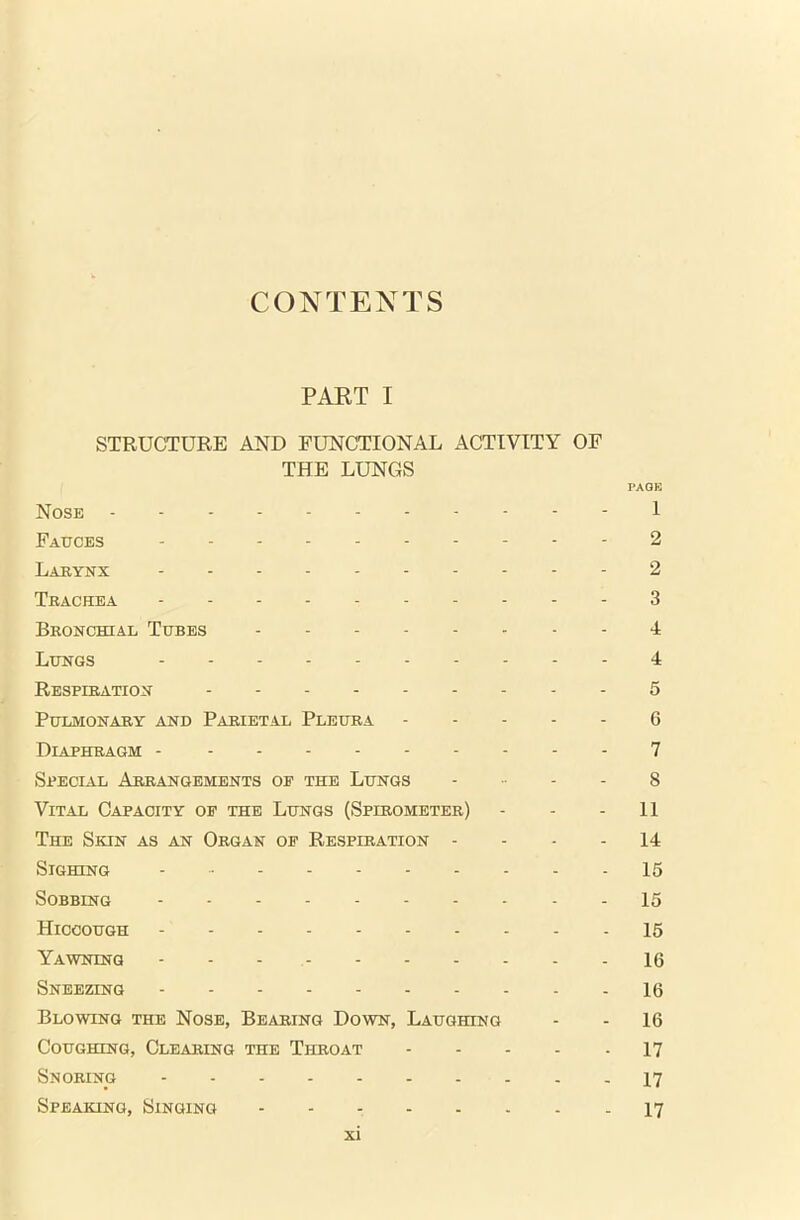 CONTENTS PART I STRUCTURE AND FUNCTIONAL ACTIVITY OF THE LUNGS PAGE Nose 1 Faeces 2 Larynx 2 Trachea 3 Bronchial Tebes 4 Lengs 4 Respiration 5 Pulmonary and Parietal Pleura 6 Diaphragm - 7 Special Arrangements of the Lungs 8 Vital Capacity of the Lungs (Spirometer) - - - 11 The Skin as an Organ of Respiration 14 Sighing 15 Sobbing 15 Hiccough - 15 Yawning - - - 16 Sneezing 16 Blowing the Nose, Bearing Down, Laughing - - 16 Coughing, Clearing the Throat 17 Snoring 17 Speaking, Singing - - - 17