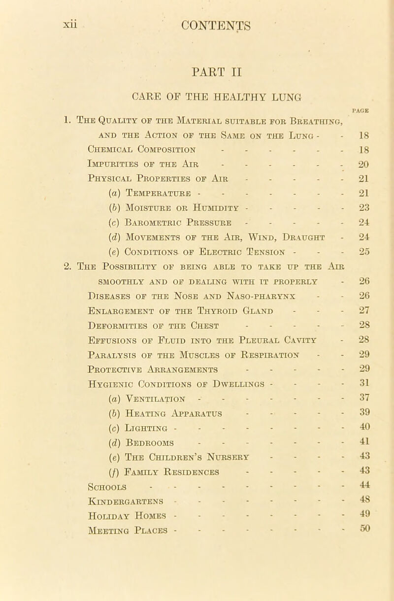 PART II CARE OF THE HEALTHY LUNG PAGE 1. The Quality op the Material suitable for Breathing, and the Action of the Same on the Lung - - 18 Chemical Composition 18 Impurities of the Air 20 Physical Properties of Air 21 (а) Temperature 21 (б) Moisture or Humidity 23 (c) Barometric Pressure ----- 24 (d) Movements of the Air, Wind, Draught - 24 (e) Conditions of Electric Tension 25 2. The Possibility of being able to take up the Air smoothly and of dealing with it properly - 26 Diseases of the Nose and Naso-pharynx - - 26 Enlargement of the Thyroid Gland 27 Deformities of the Chest ----- 28 Effusions of Fluid into the Pleural Cavity - 28 Paralysis of the Muscles of Respiration - - 29 Protective Arrangements 29 Hygienic Conditions of Dwellings - - - - 31 (a) Ventilation 37 (b) Heating Apparatus 39 (c) Lighting -40 (d) Bedrooms 41 (e) The Children’s Nursery 43 (/) Family Residences 43 Schools 44 Kindergartens 48 Holiday Homes 49 Meeting Places 50