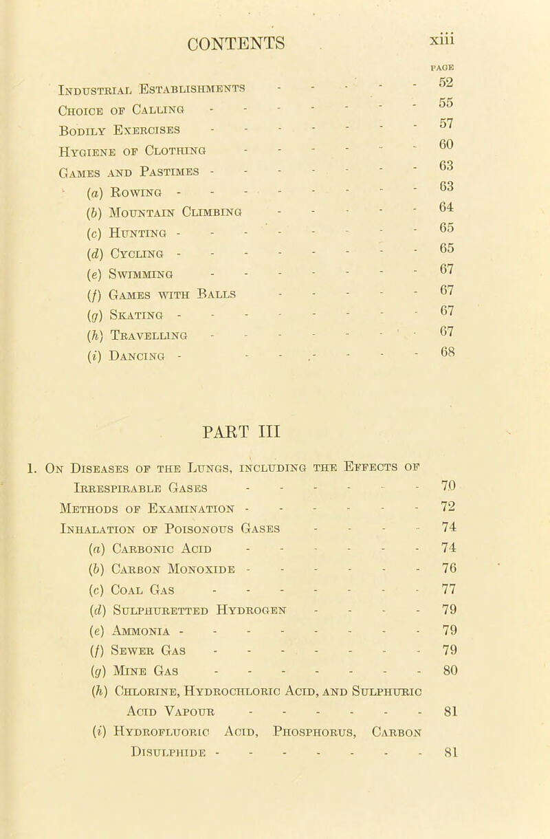Industrial Establishments Choice of Calling Bodily Exercises Hygiene of Clothing Games and Pastimes - (a) Rowing - (b) Mountain Climbing (c) Hunting - (<d) Cycling - (e) Swimming (/) Games with Balls (g) Skating - (h) Travelling (i) Dancing - PAGE 52 57 60 63 63 64 65 65 67 67 67 67 68 PART III 1. On Diseases of the Lungs, including the Effects of Irrespirable Gases - 70 Methods of Examination 72 Inhalation of Poisonous Gases - - - 74 (a) Carbonic Acid 74 (b) Carbon Monoxide 76 (c) Coal Gas 77 (cl) Sulphuretted Hydrogen - - - 79 (e) Ammonia 79 (/) Sewer Gas 79 (g) Mine Gas 80 (h) Chlorine, Hydrochloric Acid, and Sulphuric Acid Vapour 81 (i) Hydrofluoric Acid, Phosphorus, Carbon Disulphide 81
