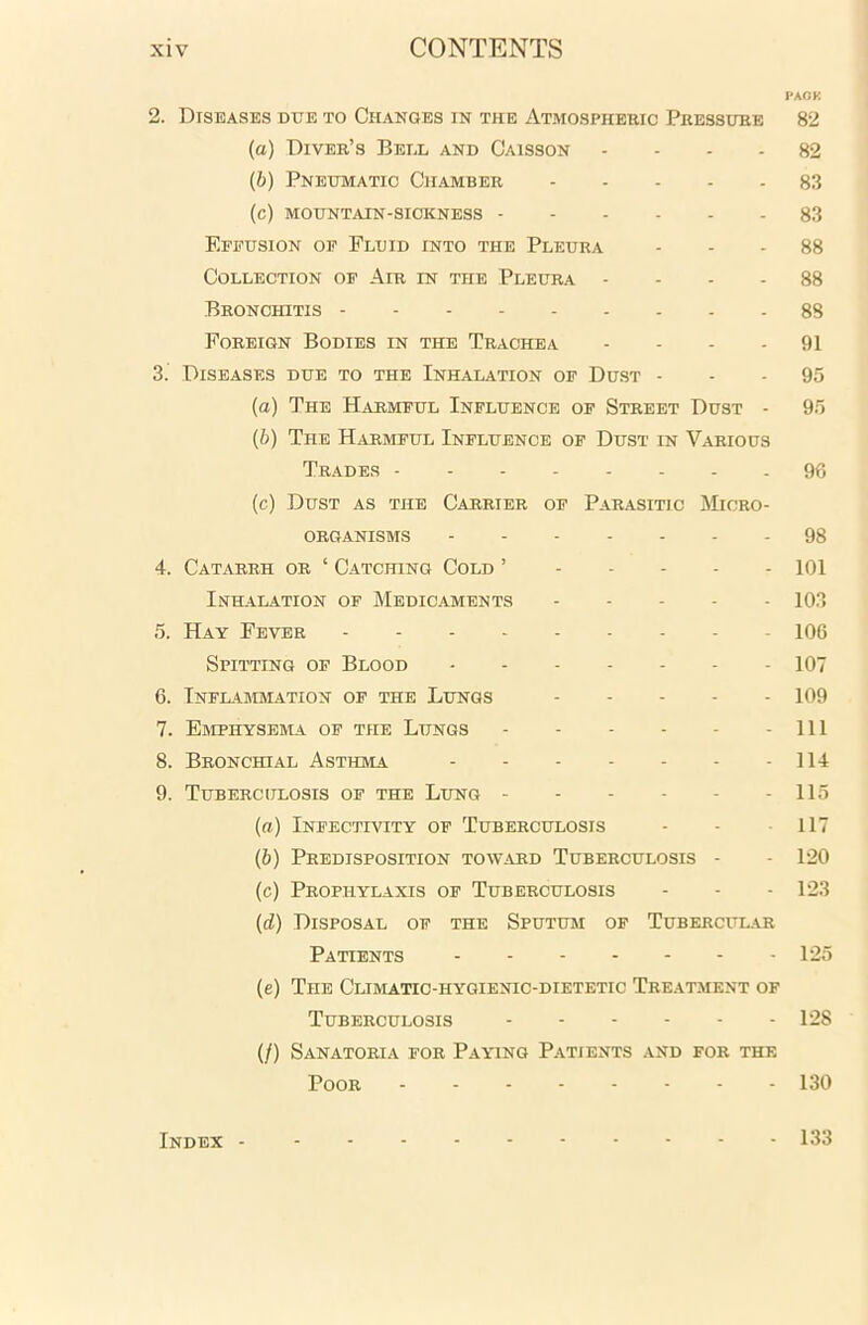 PACK 2. Diseases due to Changes in the Atmospheric Pressure 82 (а) Diver’s Bell and Caisson 82 (б) Pneumatic Chamber 83 (c) mountain-sickness 83 Effusion of Fluid into the Pleura 88 Collection of Air in the Pleura 88 Bronchitis 88 Foreign Bodies in the Trachea 91 3. Diseases due to the Inhalation of Dust 95 (а) The Harmful Influence of Street Dust - 95 (б) The Harmful Influence of Dust in Various Trades 96 (c) Dust as the Carrier of Parasitic Micro- organisms 98 4. Catarrh or ‘ Catching Cold ’ 101 Inhalation of Medicaments 103 5. Hay Fever 106 Spitting of Blood 107 6. Inflammation of the Lungs 109 7. Emphysema of the Lungs Ill 8. Bronchial Asthma 114 9. Tuberculosis of the Lung 115 (a) Infectivity of Tuberculosis - - 117 (b) Predisposition toward Tuberculosis - - 120 (c) Prophylaxis of Tuberculosis - - - 123 (d) Disposal of the Sputum of Tubercular Patients 125 (e) The Climatic-hygienic-dietetic Treatment of Tuberculosis 128 (/) Sanatoria for Paying Patients and for the Poor 130 Index 133