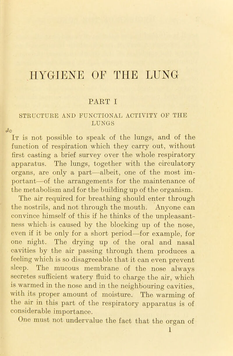 HYGIENE OE THE LUNG PART I STRUCTURE AND FUNCTIONAL ACTIVITY OF THE LUNGS e#0 It is not possible to speak of the lungs, and of the function of respiration which they carry out, without first casting a brief survey over the whole respiratory apparatus. The lungs, together with the circulatory organs, are only a part—albeit, one of the most im- portant—of the arrangements for the maintenance of the metabolism and for the building up of the organism. The air required for breathing should enter through the nostrils, and not through the mouth. Anyone can convince himself of this if he thinks of the unpleasant- ness which is caused by the blocking up of the nose, even if it be only for a short period—for example, for one night. The drying up of the oral and nasal cavities by the air passing through them produces a feehng which is so disagreeable that it can even prevent sleep. The mucous membrane of the nose always secretes sufficient watery fluid to charge the air, which is warmed in the nose and in the neighbouring cavities, with its proper amount of moisture. The warming of the air in this part of the respiratory apparatus is of considerable importance. One must not undervalue the fact that the organ of