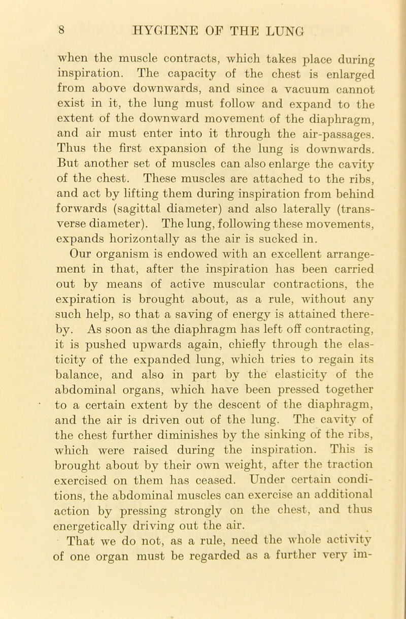 when the muscle contracts, which takes place during inspiration. The capacity of the chest is enlarged from above downwards, and since a vacuum cannot exist in it, the lung must follow and expand to the extent of the downward movement of the diaphragm, and air must enter into it through the air-passages. Thus the first expansion of the lung is downwards. But another set of muscles can also enlarge the cavity of the chest. These muscles are attached to the ribs, and act by lifting them during inspiration from behind forwards (sagittal diameter) and also laterally (trans- verse diameter). The lung, following these movements, expands horizontally as the air is sucked in. Our organism is endowed with an excellent arrange- ment in that, after the inspiration has been carried out by means of active muscular contractions, the expiration is brought about, as a rule, without any such help, so that a saving of energy is attained there- by. As soon as the diaphragm has left off contracting, it is pushed upwards again, chiefly through the elas- ticity of the expanded lung, which tries to regain its balance, and also in part by the elasticity of the abdominal organs, which have been pressed together to a certain extent by the descent of the diaphragm, and the air is driven out of the lung. The cavity of the chest further diminishes by the sinking of the ribs, which were raised during the inspiration. This is brought about by their own weight, after the traction exercised on them has ceased. Under certain condi- tions, the abdominal muscles can exercise an additional action by pressing strongly on the chest, and thus energetically driving out the air. That we do not, as a rule, need the whole activity of one organ must be regarded as a further very im-