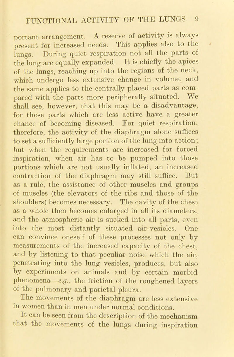 portant arrangement. A reserve of activity is always present for increased needs. This applies also to the lungs. During quiet respiration not all the parts of the lung are equally expanded. It is chiefly the apices of the lungs, reaching up into the regions of the neck, which undergo less extensive change in volume, and the same applies to the centrally placed parts as com- pared with the parts more peripherally situated. We shall see, however, that this may be a disadvantage, for those parts which are less active have a greater chance of becoming diseased. For quiet respiration, therefore, the activity of the diaphragm alone suffices to set a sufficiently large portion of the lung into action; but when the requirements are increased for forced inspiration, when air has to be pumped into those portions which are not usually inflated, an increased contraction of the diaphragm may still suffice. But as a rule, the assistance of other muscles and groups of muscles (the elevators of the ribs and those of the shoulders) becomes necessary. The cavity of the chest as a whole then becomes enlarged in all its diameters, and the atmospheric air is sucked into all parts, even into the most distantly situated air-vesicles. One can convince oneself of these processes not only by measurements of the increased capacity of the chest, and by listening to that peculiar noise which the air, penetrating into the lung vesicles, produces, but also by experiments on animals and by certain morbid phenomena—e.g., the friction of the roughened layers of the pulmonary and parietal pleura. The movements of the diaphragm are less extensive in women than in men under normal conditions. It can be seen from the description of the mechanism that the movements of the lungs during inspiration