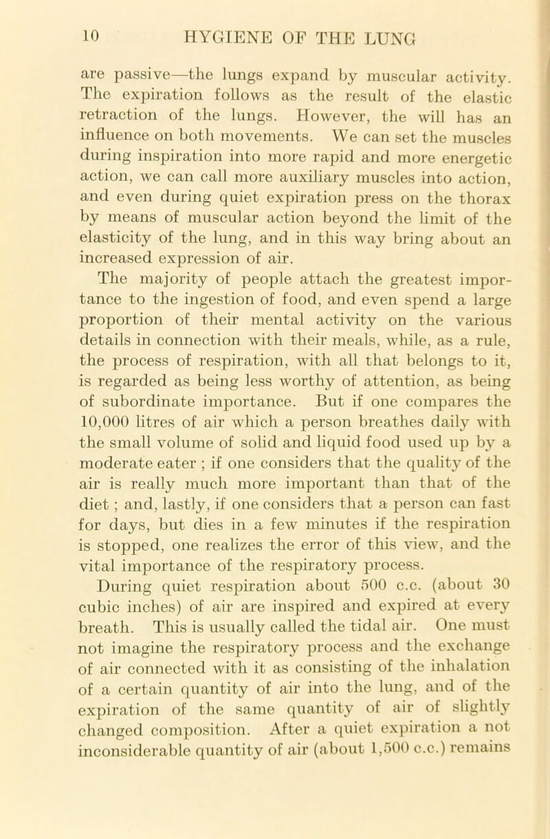 are passive—the lungs expand by muscular activity. The expiration follows as the result of the elastic retraction of the lungs. However, the will has an influence on both movements. We can set the muscles during inspiration into more rapid and more energetic action, we can call more auxiliary muscles into action, and even during quiet expiration press on the thorax by means of muscular action beyond the limit of the elasticity of the lung, and in this way bring about an increased expression of air. The majority of people attach the greatest impor- tance to the ingestion of food, and even spend a large proportion of their mental activity on the various details in connection with their meals, while, as a rule, the process of respiration, with all that belongs to it, is regarded as being less worthy of attention, as being of subordinate importance. But if one compares the 10,000 litres of air which a person breathes daily with the small volume of solid and liquid food used up by a moderate eater ; if one considers that the quality of the air is really much more important than that of the diet ; and, lastly, if one considers that a person can fast for days, but dies in a few minutes if the respiration is stopped, one realizes the error of this view, and the vital importance of the respiratory process. During quiet respiration about 500 c.c. (about 30 cubic inches) of air are inspired and expired at every breath. This is usually called the tidal air. One must not imagine the respiratory process and the exchange of air connected with it as consisting of the inhalation of a certain quantity of air into the lung, and of the expiration of the same quantity of air of slightly changed composition. After a quiet expiration a not inconsiderable quantity of air (about 1,500 c.c.) remains
