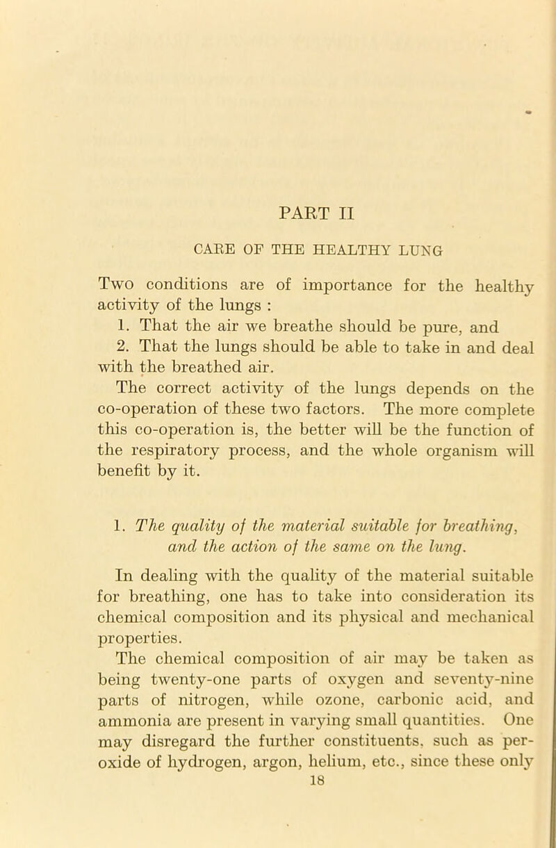 PART II CARE OF THE HEALTHY LUNG Two conditions are of importance for the healthy activity of the lungs : 1. That the air we breathe should be pure, and 2. That the lungs should be able to take in and deal with the breathed air. The correct activity of the lungs depends on the co-operation of these two factors. The more complete this co-operation is, the better will be the function of the respiratory process, and the whole organism will benefit by it. 1. The quality of the material suitable for breathing, and the action of the same on the lung. In dealing with the quality of the material suitable for breathing, one has to take into consideration its chemical composition and its physical and mechanical properties. The chemical composition of air may be taken as being twenty-one parts of oxygen and seventy-nine parts of nitrogen, while ozone, carbonic acid, and ammonia are present in varying small quantities. One may disregard the further constituents, such as per- oxide of hydrogen, argon, helium, etc., since these only