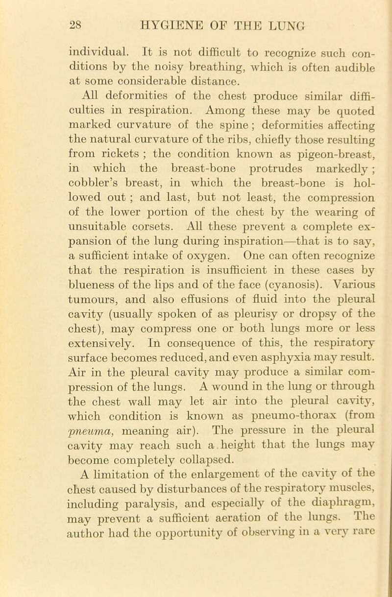 individual. It is not difficult to recognize such con- ditions by the noisy breathing, which is often audible at some considerable distance. All deformities of the chest produce similar diffi- culties in respiration. Among these may be quoted marked curvature of the spine ; deformities affecting the natural curvature of the ribs, chiefly those resulting from rickets ; the condition known as pigeon-breast, in which the breast-bone protrudes markedly; cobbler’s breast, in which the breast-bone is hol- lowed out ; and last, but not least, the compression of the lower portion of the chest by the wearing of unsuitable corsets. All these prevent a complete ex- pansion of the lung during inspiration—that is to say, a sufficient intake of oxygen. One can often recognize that the respiration is insufficient in these cases by blueness of the lips and of the face (cyanosis). Various tumours, and also effusions of fluid into the pleural cavity (usually spoken of as pleurisy or dropsy of the chest), may compress one or both lungs more or less extensively. In consequence of this, the respiratory surface becomes reduced, and even asphyxia may result. Air in the pleural cavity may produce a similar com- pression of the lungs. A wound in the lung or through the chest wall may let air into the pleural cavity, which condition is known as pneumo-thorax (from pneuma, meaning air). The pressure in the pleural cavity may reach such a height that the lungs may become completely collapsed. A limitation of the enlargement of the cavity of the chest caused by disturbances of the respiratory muscles, including paralysis, and especially of the diaphragm, may prevent a sufficient aeration of the lungs. The author had the opportunity of observing in a very rare
