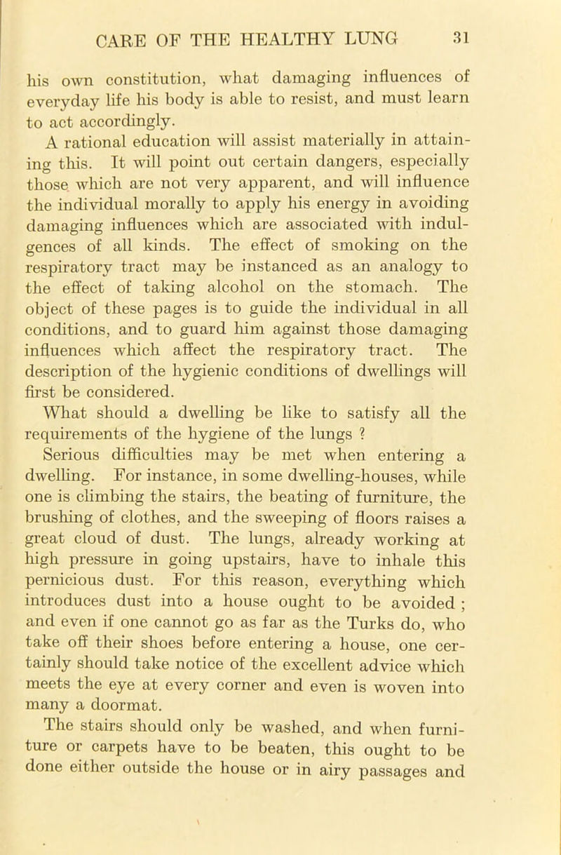 his own constitution, what damaging influences of everyday life his body is able to resist, and must learn to act accordingly. A rational education will assist materially in attain- ing this. It will point out certain dangers, especially those which are not very apparent, and will influence the individual morally to apply his energy in avoiding damaging influences which are associated with indul- gences of all kinds. The effect of smoking on the respiratory tract may be instanced as an analogy to the effect of taking alcohol on the stomach. The object of these pages is to guide the individual in all conditions, and to guard him against those damaging influences which affect the respiratory tract. The description of the hygienic conditions of dwellings will first be considered. What should a dwelling be like to satisfy all the requirements of the hygiene of the lungs ? Serious difficulties may be met when entering a dwelling. For instance, in some dwelling-houses, while one is climbing the stairs, the beating of furniture, the brushing of clothes, and the sweeping of floors raises a great cloud of dust. The lungs, already working at high pressure in going upstairs, have to inhale this pernicious dust. For this reason, everything which introduces dust into a house ought to be avoided ; and even if one cannot go as far as the Turks do, who take off their shoes before entering a house, one cer- tainly should take notice of the excellent advice which meets the eye at every corner and even is woven into many a doormat. The stairs should only be washed, and when furni- ture or carpets have to be beaten, this ought to be done either outside the house or in airy passages and