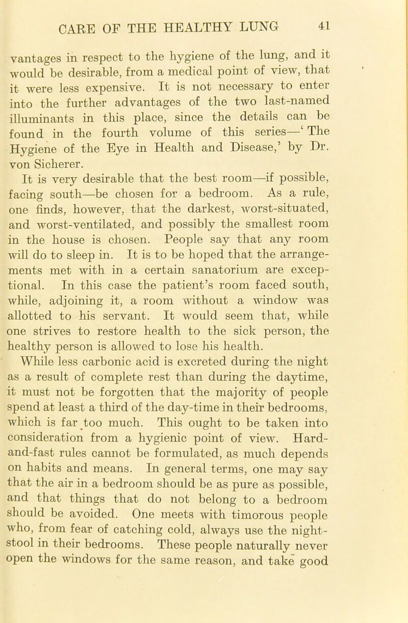 vantages in respect to the hygiene of the lung, and it would be desirable, from a medical point of view, that it were less expensive. It is not necessary to enter into the further advantages of the two last-named illuminants in this place, since the details can be found in the fourth volume of this series—‘ The Hygiene of the Eye in Health and Disease,’ by Dr. von Sicherer. It is very desirable that the best room—if possible, facing south—be chosen for a bedroom. As a rule, one finds, however, that the darkest, worst-situated, and worst-ventilated, and possibly the smallest room in the house is chosen. People say that any room will do to sleep in. It is to be hoped that the arrange- ments met with in a certain sanatorium are excep- tional. In this case the patient’s room faced south, while, adjoining it, a room without a window was allotted to his servant. It would seem that, while one strives to restore health to the sick person, the healthy person is allowed to lose his health. While less carbonic acid is excreted during the night as a result of complete rest than during the daytime, it must not be forgotten that the majority of people spend at least a third of the day-time in their bedrooms, which is far too much. This ought to be taken into consideration from a hygienic point of view. Hard- and-fast rules cannot be formulated, as much depends on habits and means. In general terms, one may say that the air in a bedroom should be as pure as possible, and that things that do not belong to a bedroom should be avoided. One meets with timorous people who, from fear of catching cold, always use the night- stool in their bedrooms. These people naturally never open the windows for the same reason, and take good