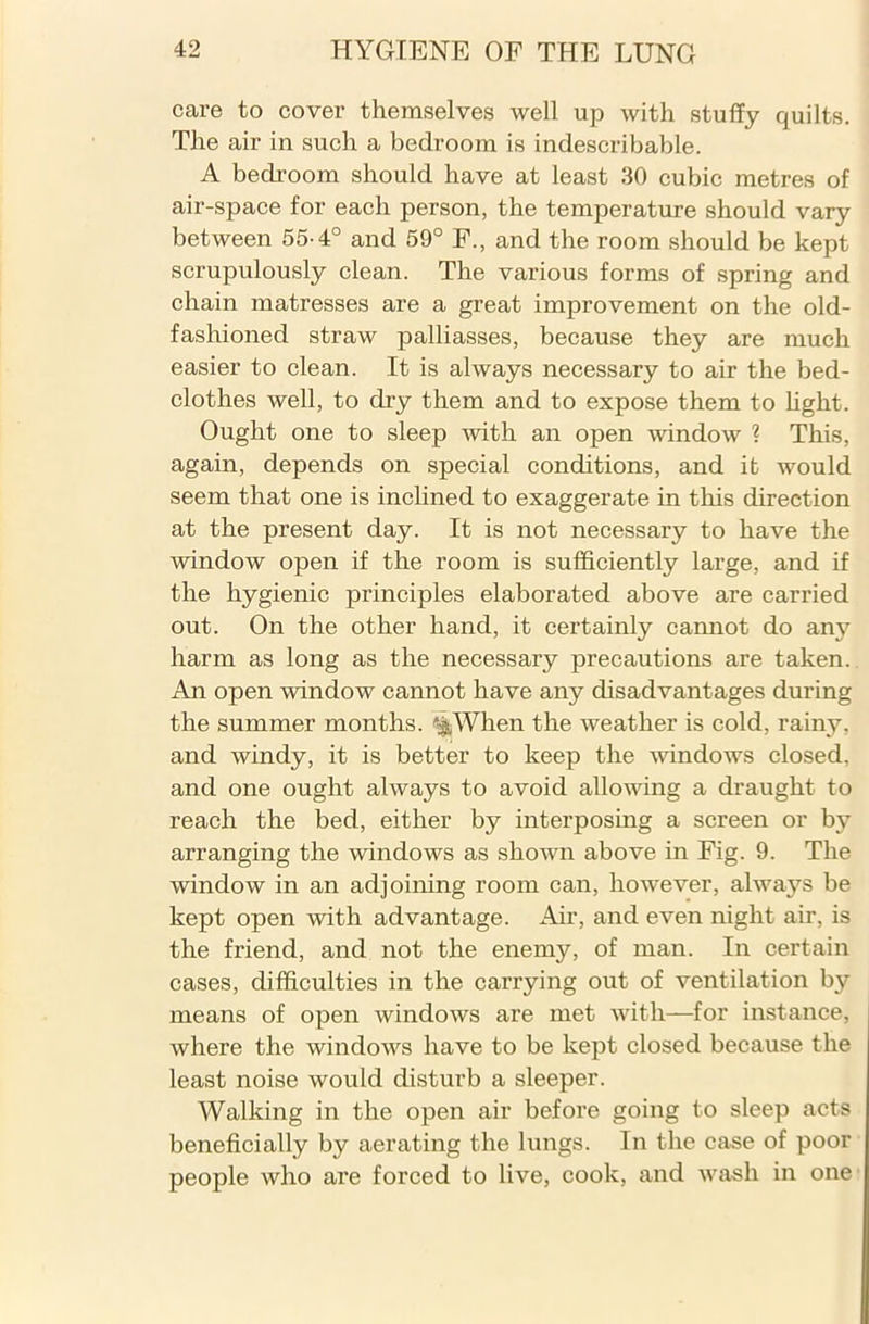care to cover themselves well up with stuffy quilts. The air in such a bedroom is indescribable. A bedroom should have at least 30 cubic metres of air-space for each person, the temperature should vary between 55-4° and 59° F., and the room should be kept scrupulously clean. The various forms of spring and chain matresses are a great improvement on the old- fashioned straw palliasses, because they are much easier to clean. It is always necessary to air the bed- clothes well, to dry them and to expose them to light. Ought one to sleep with an open -window ? This, again, depends on special conditions, and it would seem that one is inclined to exaggerate in this direction at the present day. It is not necessary to have the window open if the room is sufficiently large, and if the hygienic principles elaborated above are carried out. On the other hand, it certainly cannot do any harm as long as the necessary precautions are taken. An open window cannot have any disadvantages during the summer months. <&When the weather is cold, rainy, and windy, it is better to keep the windows closed, and one ought always to avoid allowing a draught to reach the bed, either by interposing a screen or by arranging the windows as shown above in Fig. 9. The window in an adjoining room can, however, always be kept open with advantage. Air, and even night air, is the friend, and not the enemy, of man. In certain cases, difficulties in the carrying out of ventilation by means of open windows are met with—for instance, where the windows have to be kept closed because the least noise would disturb a sleeper. Walking in the open air before going to sleep acts beneficially by aerating the lungs. In the case of poor people who are forced to live, cook, and wash in one