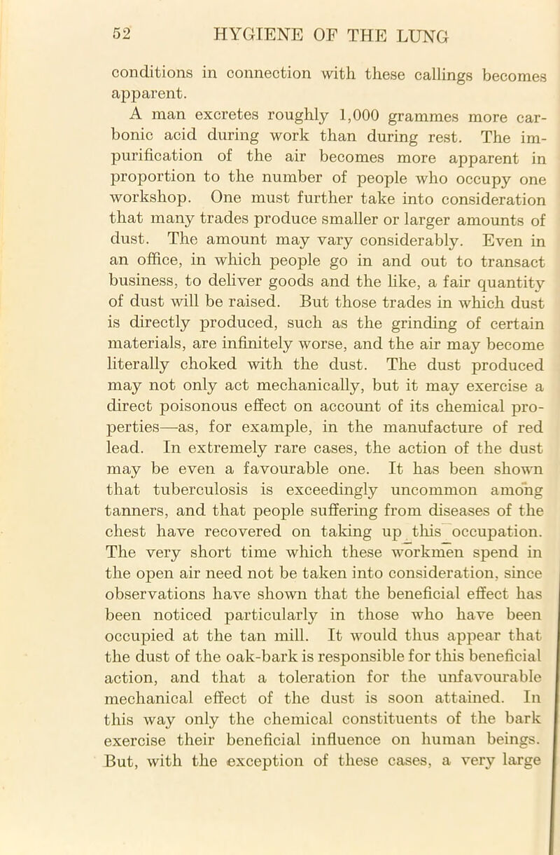 conditions in connection with these callings becomes apparent. A man excretes roughly 1,000 grammes more car- bonic acid during work than during rest. The im- purification of the air becomes more apparent in proportion to the number of people who occupy one workshop. One must further take into consideration that many trades produce smaller or larger amounts of dust. The amount may vary considerably. Even in an office, in which people go in and out to transact business, to deliver goods and the like, a fair quantity of dust will be raised. But those trades in which dust is directly produced, such as the grinding of certain materials, are infinitely worse, and the air may become literally choked with the dust. The dust produced may not only act mechanically, but it may exercise a direct poisonous effect on account of its chemical pro- perties—-as, for example, in the manufacture of red lead. In extremely rare cases, the action of the dust may be even a favourable one. It has been shown that tuberculosis is exceedingly uncommon among tanners, and that people suffering from diseases of the chest have recovered on taking up this occupation. The very short time which these workmen spend in the open air need not be taken into consideration, since observations have shown that the beneficial effect has been noticed particularly in those who have been occupied at the tan mill. It would thus appear that the dust of the oak-bark is responsible for this beneficial action, and that a toleration for the unfavourable mechanical effect of the dust is soon attained. In this way only the chemical constituents of the bark exercise their beneficial influence on human beings. But, with the exception of these cases, a very large