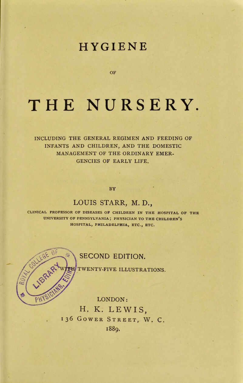 HYGIENE OF THE NURSERY. INCLUDING THE GENERAL REGIMEN AND FEEDING OF INFANTS AND CHILDREN, AND THE DOMESTIC MANAGEMENT OF THE ORDINARY EMER- GENCIES OF EARLY LIFE. BY LOUIS STARR, M. D., CLINICAL PROFESSOR OF DISEASES OF CHILDREN IN THE HOSPITAL OF THE UNIVERSITY OF PENNSYLVANIA; PHYSICIAN TO THE CHILDREN’S HOSPITAL, PHILADELPHIA, ETC., ETC. SECOND EDITION. TWENTY-FIVE ILLUSTRATIONS. LONDON; H. K. LEWIS, 136 Gower Street, W. C. 1889.