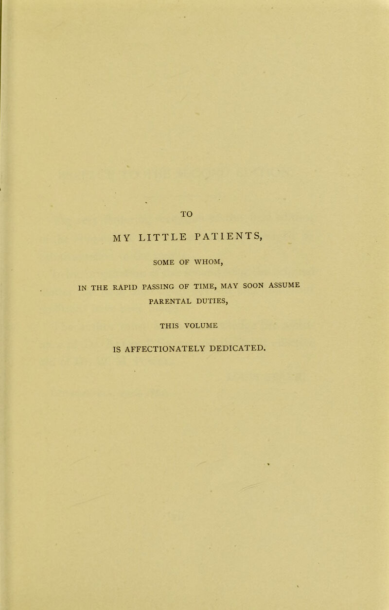 TO MY LITTLE PATIENTS, SOME OF WHOM, IN THE RAPID PASSING OF TIME, MAY SOON ASSUME PARENTAL DUTIES, THIS VOLUME IS AFFECTIONATELY DEDICATED.